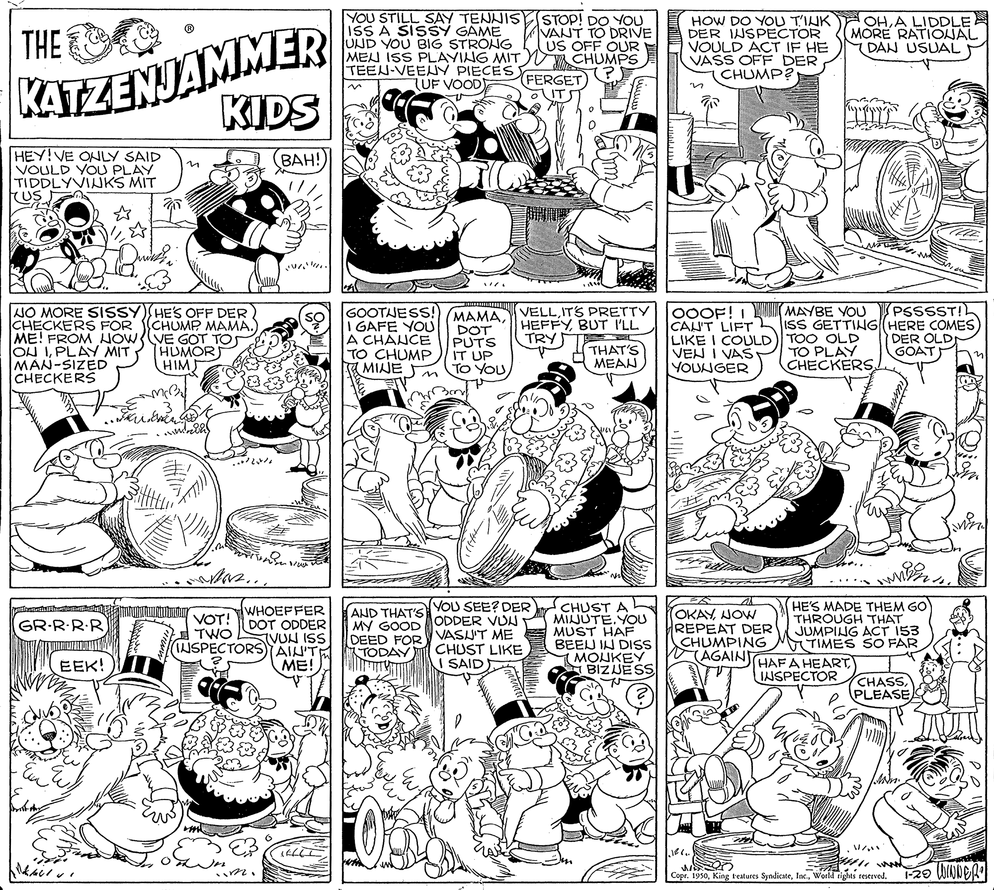 Art OCR: KATZENJAMMER KIDS YOU STILL SAY TENNIS ISS A SISSY GAME UND YOU BIG STRONG MEN ISS PLAYING MIT Y TEEN-VEENY PIECES EERGET TUF VOOD STOP! DO YOU VANT TO DRIVE US OFF OUR CHUMPS HOW DO YOU T'INK DER INSPECTOR VOULD ACT IF HE VASS OFF DER CHUMP? OHA LIDDLE MORE RATIONAL DAN USUAL THE ?? HEY!VE ONLY SAID VOULD YOU PLAY TIDDLYVIUKS MIT US ???! MAMA Y VELLITS PRETTY DOT PUTS IT UP TO YOU (PSSSST!! CAU'T LIFT ISS GETTING (HERE COMES DER OLDI GOAT OOOF! I NAN MAYBE YOU NO MORE SISSY) HE'S OFF DER CHECKERS FOR ME! FROM HOW{(VE GOT TOS ON IPLAY MIT MAN-SIZED CHECKERS GOOTJESS! GAFE YOU A CHANCE TO CHUMP A MIJE HEFFYBUT I'LL TRY CHUMP MAMA. HUMOR HIM THAT'S MEAN VEN I VAS YOUNGER LIKE I COULD) TOO OLD TO PLAY CHECKERS in AND THAT'S YOU SEE? DER MY GOOD ODDER VUL DEED FOR V VASU'T ME CHUST LIKE I SAID CHUST A L MIJUTE.YOU MUST HAF BEEJ IN DISS MONKEY BIZJESS HE'S MADE THEM GO THROUGH THAT JUMPING ACT 153 T TIMES SO FAR WHOEFFER OKAYJOW REPEAT DER CHUMPING (AGAIN GR-R-R.R VOT! DOT ODDER TWO INSPECTORS AIN'TE TVUN ISS TODAY HAFA HEART INSPECTOR EEK! ME! CHASPLEASE Copr. 1950KATZENJAMMER KIDS YOU STILL SAY TENNIS ISS A SISSY GAME UND YOU BIG STRONG MEN ISS PLAYING MIT Y TEEN-VEENY PIECES EERGET TUF VOOD STOP! DO YOU VANT TO DRIVE US OFF OUR CHUMPS HOW DO YOU T'INK DER INSPECTOR VOULD ACT IF HE VASS OFF DER CHUMP? OHA LIDDLE MORE RATIONAL DAN USUAL THE ? ? HEY!VE ONLY SAID VOULD YOU PLAY TIDDLYVIUKS MIT US ???! MAMA Y VELLITS PRETTY DOT PUTS IT UP TO YOU (PSSSST!! CAU'T LIFT ISS GETTING (HERE COMES DER OLDI GOAT OOOF! I NAN MAYBE YOU NO MORE SISSY) HE'S OFF DER CHECKERS FOR ME! FROM HOW{(VE GOT TOS ON IPLAY MIT MAN-SIZED CHECKERS GOOTJESS! GAFE YOU A CHANCE TO CHUMP A MIJE HEFFYBUT I'LL TRY CHUMP MAMA. HUMOR HIM THAT'S MEAN VEN I VAS YOUNGER LIKE I COULD) TOO OLD TO PLAY CHECKERS in AND THAT'S YOU SEE? DER MY GOOD ODDER VUL DEED FOR V VASU'T ME CHUST LIKE I SAID CHUST A L MIJUTE.YOU MUST HAF BEEJ IN DISS MONKEY BIZJESS HE'S MADE THEM GO THROUGH THAT JUMPING ACT 153 T TIMES SO FAR WHOEFFER OKAYJOW REPEAT DER CHUMPING (AGAIN GR-R-R.R VOT! DOT ODDER TWO INSPECTORS AIN'TE TVUN ISS TODAY HAFA HEART INSPECTOR EEK! ME! CHASPLEASE Copr. 1950King reatures SyndicateWorld rights reserved