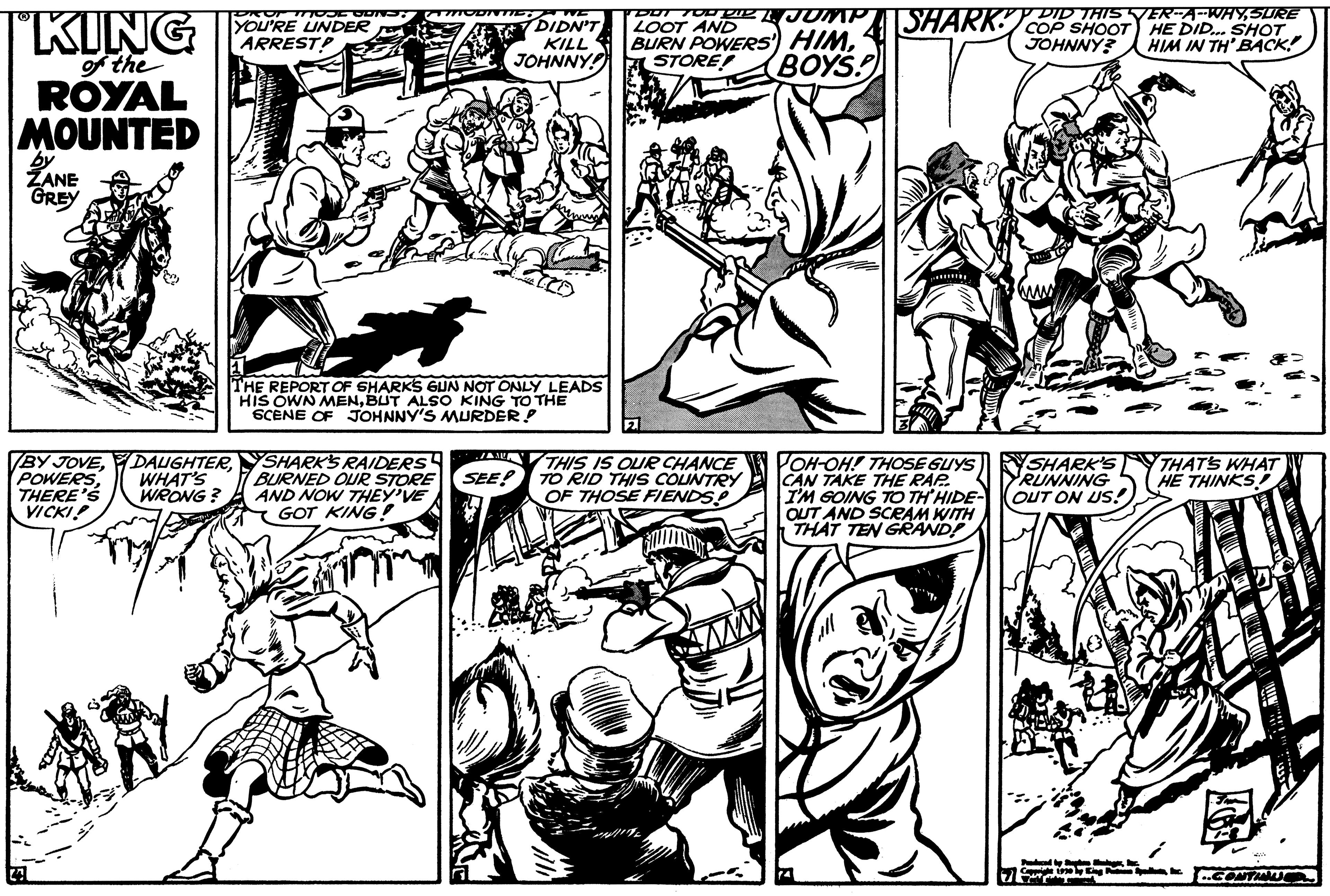 Style OCR: "KING of the ROYAL MOUNTED ZANE GREY MOJE ODN YOU'RE UNDER ARREST? BY JOVEPOWERS WHAT'S WRONG? THERE'S VICKI! THE REPORT OF SHARKS GUN NOT ONLY LEADS HIS OWN MENBUT ALSO KING TO THE SCENE OF JOHNNY'S MURDER! SHARK'S RAIDERS BURNED OUR STORE AND NOW THEY'VE GOT KING! DIDN'T KILL JOHNNY! SEE! DOT TOO DR 1. JUMP LOOT AND BURN POWERS' HIM4 BOYS! STORE! THIS IS OUR CHANCE TO RID THIS COUNTRY OF THOSE FIENDS! SHARK JOH-OH! THOSE GUYS CAN TAKE THE RAP I'M GOING TO TH'HIDE- OUT AND SCRAM WITH THAT TEN GRAND! DID THIS VER-A-WHYSURE COP SHOOT HE DID... SHOT JOHNNY? HIM IN TH' BACK SHARK'S RUNNING OUT ON US! THAT'S WHAT HE THINKS CONTINU " KING of the ROYAL MOUNTED ZANE GREY MOJE ODN YOU'RE UNDER ARREST ? BY JOVEPOWERS WHAT'S WRONG ? THERE'S VICKI ! THE REPORT OF SHARKS GUN NOT ONLY LEADS HIS OWN MENBUT ALSO KING TO THE SCENE OF JOHNNY'S MURDER ! SHARK'S RAIDERS BURNED OUR STORE AND NOW THEY'VE GOT KING ! DIDN'T KILL JOHNNY ! SEE ! DOT TOO DR 1. JUMP LOOT AND BURN POWERS ' HIM4 BOYS ! STORE ! THIS IS OUR CHANCE TO RID THIS COUNTRY OF THOSE FIENDS ! SHARK JOH - OH ! THOSE GUYS CAN TAKE THE RAP I'M GOING TO TH'HIDE OUT AND SCRAM WITH THAT TEN GRAND ! DID THIS VER - A - WHYSURE COP SHOOT HE DID ... SHOT JOHNNY ? HIM IN TH ' BACK SHARK'S RUNNING OUT ON US ! THAT'S WHAT HE THINKS CONTINU