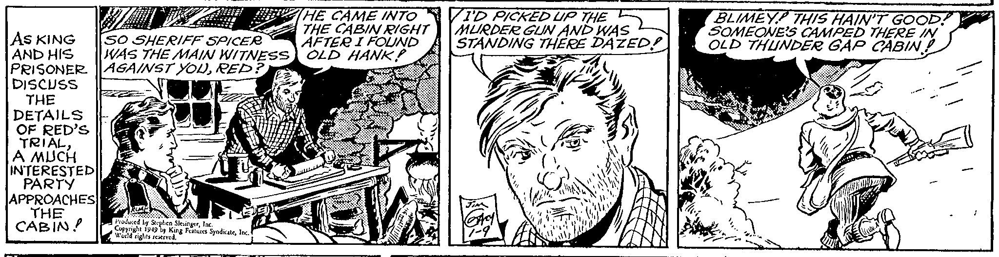 Mammal OCR: AS KING AND HIS SO SHERIFF SPICER WAS THE MAIN WITNESS PRISONER AGAINST YOURED? DISCUSS THE DETAILS OF RED'S TRIALA MUCH INTERESTED PARTY APPROACHES THE CABIN! Ze # Produced by Stephen SlingerInc. Copyrige is by King Features SyndicateInc. World rights reserved. THE CAME INTO THE CABIN RIGHT AFTER I FOUND OLD HANK! I'D PICKED UP THE MURDER GUN AND WAS L STANDING THERE DAZED! BLIMEY! THIS HAIN'T GOOD! SOMEONE'S CAMPED THERE IN OLD THUNDER GAP CABIN! AS KING AND HIS SO SHERIFF SPICER WAS THE MAIN WITNESS PRISONER AGAINST YOURED ? DISCUSS THE DETAILS OF RED'S TRIALA MUCH INTERESTED PARTY APPROACHES THE CABIN ! Ze # Produced by Stephen SlingerInc. Copyrige is by King Features SyndicateInc. World rights reserved . THE CAME INTO THE CABIN RIGHT AFTER I FOUND OLD HANK ! I'D PICKED UP THE MURDER GUN AND WAS L STANDING THERE DAZED ! BLIMEY ! THIS HAIN'T GOOD ! SOMEONE'S CAMPED THERE IN OLD THUNDER GAP CABIN !