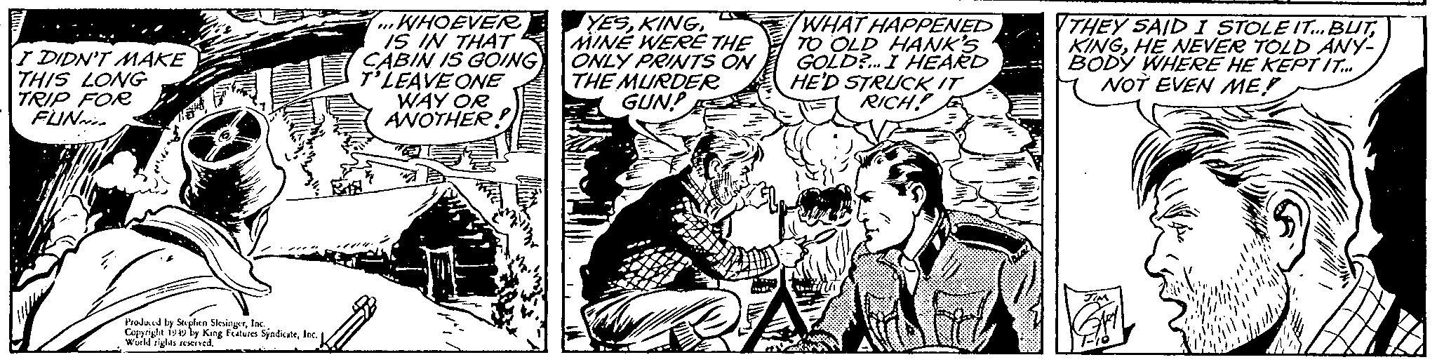 Line OCR: I DIDN'T MAKE THIS LONG TRIP FOR FUNN Produced by Stephen SteingerInc. Copyright 1949 by King Features SindicateInc Wurd rigles reserved. ...WHOEVER IS IN THAT CABIN IS GOING T'LEAVE ONE WAY OR ANOTHER YESMINE WERE THE ONLY PRINTS ON THE MURDER GUN WHAT HAPPENED TO OLD HANK'S GOLD?... I HEARD HE'D STRUCK IT RICH! THEY SAID I STOLE IT... BUTHE NEVER TOLD ANY- BODY WHERE HE KEPT IT.../ NOT EVEN ME! I DIDN'T MAKE THIS LONG TRIP FOR FUNN Produced by Stephen SteingerInc. Copyright 1949 by King Features SindicateInc Wurd rigles reserved . ... WHOEVER IS IN THAT CABIN IS GOING T'LEAVE ONE WAY OR ANOTHER YESMINE WERE THE ONLY PRINTS ON THE MURDER GUN WHAT HAPPENED TO OLD HANK'S GOLD ? ... I HEARD HE'D STRUCK IT RICH ! THEY SAID I STOLE IT ... BUTHE NEVER TOLD ANY BODY WHERE HE KEPT IT ... / NOT EVEN ME !