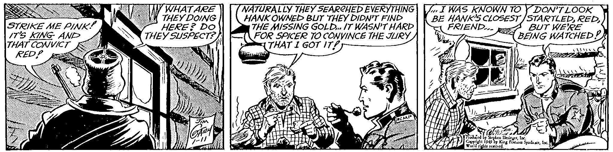 Sharing OCR: STRIKE ME PINK! IT'S KING AND THAT CONVICT RED? WHAT ARE THEY DOING HERE? DO THEY SUSPECT? NATURALLY THEY SEARCHED EVERYTHING HANK OWNED BUT THEY DIDN'T FIND THE MISSING GOLD... IT WASN'T HARD FOR SPICER TO CONVINCE THE JURY THAT I GOT IT!T I WAS KNOWN TO Y DON'T LOOK BE HANK'S CLOSEST/STARTLEDFRIEND... BUT WE'RE BEING WATCHED? Stephen Slesingerloc. Copyright 1949 by King Features Syndialeloc World rights reserved. STRIKE ME PINK ! IT'S KING AND THAT CONVICT RED ? WHAT ARE THEY DOING HERE ? DO THEY SUSPECT ? NATURALLY THEY SEARCHED EVERYTHING HANK OWNED BUT THEY DIDN'T FIND THE MISSING GOLD ... IT WASN'T HARD FOR SPICER TO CONVINCE THE JURY THAT I GOT IT ! T I WAS KNOWN TO Y DON'T LOOK BE HANK'S CLOSEST / STARTLEDFRIEND ... BUT WE'RE BEING WATCHED ? Stephen Slesingerloc . Copyright 1949 by King Features Syndialeloc World rights reserved .