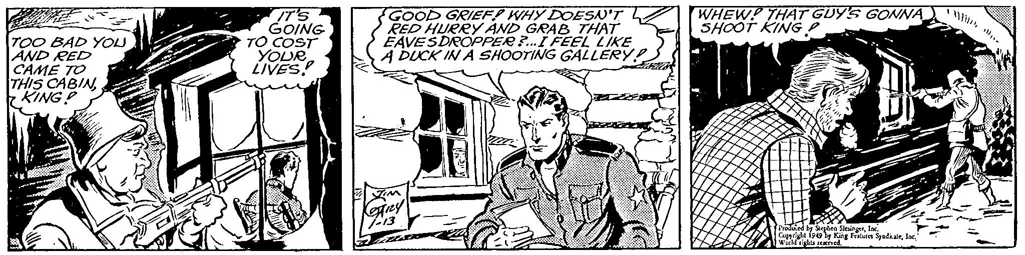 Font OCR: TOO BAD YOUAND RED CAME TO THIS CABINKING! IT'S GOING TO COST YOUR LIVES. GOOD GRIEF! WHY DOESN'T RED HURRY AND GRAB THAT EAVES DROPPER ?...I FEEL LIKE A DUCK IN A SHOOTING GALLERY: WHEW! THAT GUY'S GONNA SHOOT KING 63. Prosted by Stephen SlangInc. Copyright 1949 by King Features SyadicaleInc. sights reserved. TOO BAD YOUAND RED CAME TO THIS CABINKING ! IT'S GOING TO COST YOUR LIVES . GOOD GRIEF ! WHY DOESN'T RED HURRY AND GRAB THAT EAVES DROPPER ? ... I FEEL LIKE A DUCK IN A SHOOTING GALLERY : WHEW ! THAT GUY'S GONNA SHOOT KING 63 . Prosted by Stephen SlangInc. Copyright 1949 by King Features SyadicaleInc. sights reserved .