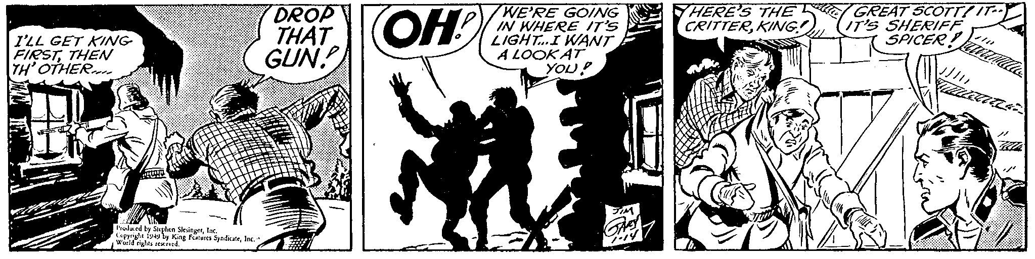 Fictional character OCR: I'LL GET KING- FIRSTTHEN TH' OTHER Produced by Stephen SlesingerInc. Copyrighe 1949 by King Features SyndicaleInc. World rights reserved. DROP THAT GUN! OH! M WE'RE GOING IN WHERE IT'S LIGHT... I WANT A LOOK AT YOU! THERE'S THE CRITTERKING! GREAT SCOTT! IT IT'S SHERIFF SPICER I'LL GET KING FIRSTTHEN TH ' OTHER Produced by Stephen SlesingerInc. Copyrighe 1949 by King Features SyndicaleInc. World rights reserved . DROP THAT GUN ! OH ! M WE'RE GOING IN WHERE IT'S LIGHT ... I WANT A LOOK AT YOU ! THERE'S THE CRITTERKING ! GREAT SCOTT ! IT IT'S SHERIFF SPICER