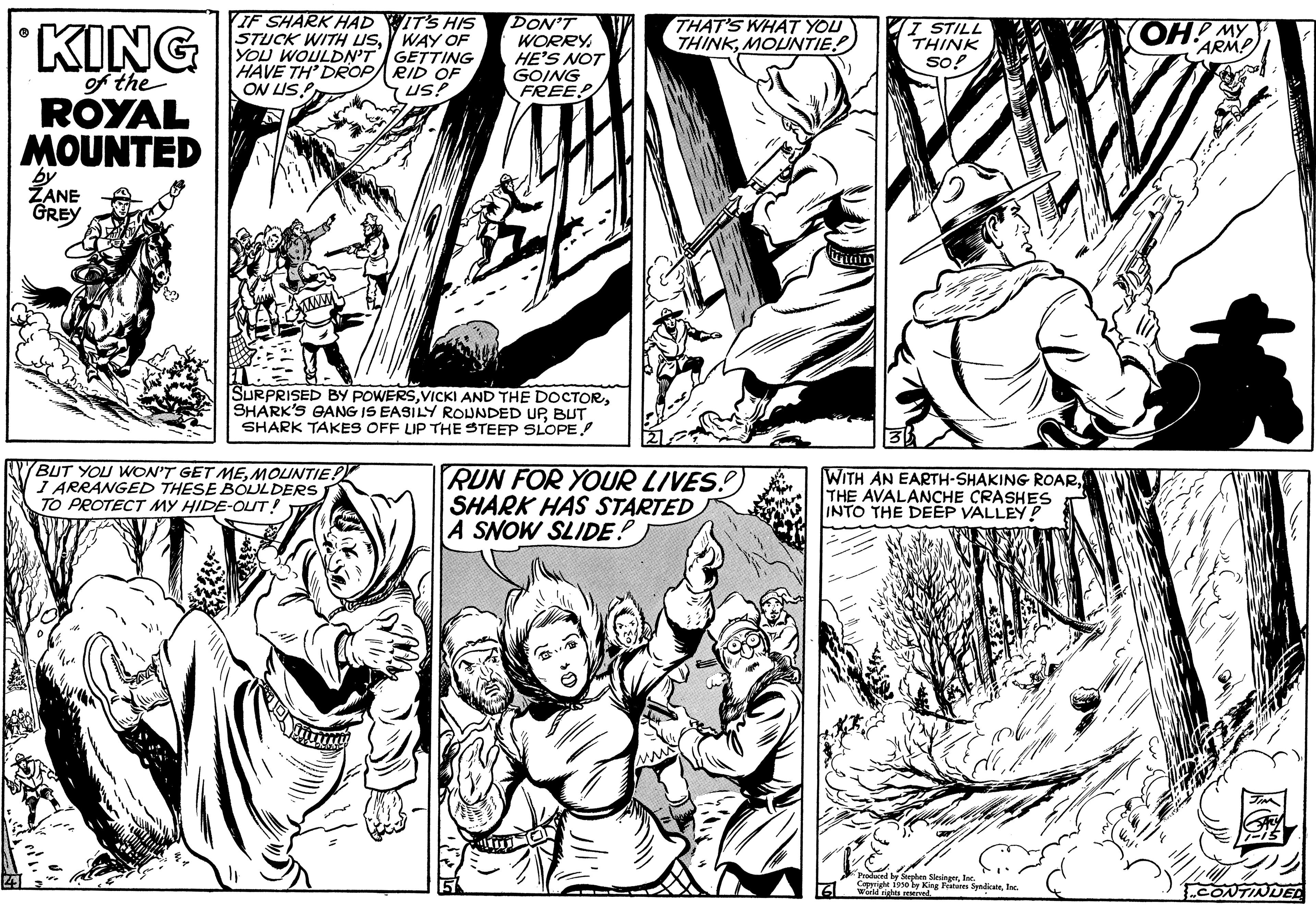 Line OCR: KING of the ROYAL MOUNTED by ZANE GREY IF SHARK HAD STUCK WITH USYOU WOULDN'T GETTING HAVE TH' DROP ON LISP RID OF US! www IT'S HIS WAY OF BUT YOU WON'T GET MEMOUNTIE! I ARRANGED THESE BOULDERS) TO PROTECT MY HIDE-OUT! DON'T WORRY HE'S NOT GOING FREE! SURPRISED BY POWERSBUT SHARK TAKES OFF LIP THE STEEP SLOPE! THAT'S WHAT YOU THINKMOUNTIE! RUN FOR YOUR LIVES. SHARK HAS STARTED A SNOW SLIDE! I STILL THINK so! WITH AN EARTH-SHAKING ROARTHE AVALANCHE CRASHES INTO THE DEEP VALLEY! Produced by Stephen SlesingerInc. Copyright 1950 by King Features SyndicatsInc. World nights res OH! MY ARM! BLAC CONTINUED KING of the ROYAL MOUNTED by ZANE GREY IF SHARK HAD STUCK WITH USYOU WOULDN'T GETTING HAVE TH ' DROP ON LISP RID OF US ! www IT'S HIS WAY OF BUT YOU WON'T GET MEMOUNTIE ! I ARRANGED THESE BOULDERS ) TO PROTECT MY HIDE - OUT ! DON'T WORRY HE'S NOT GOING FREE ! SURPRISED BY POWERSVICKI AND THE DOCTORSHARK'S GANG IS EASILY ROUNDED UPBUT SHARK TAKES OFF LIP THE STEEP SLOPE ! THAT'S WHAT YOU THINKMOUNTIE ! RUN FOR YOUR LIVES . SHARK HAS STARTED A SNOW SLIDE ! I STILL THINK so ! WITH AN EARTH - SHAKING ROARTHE AVALANCHE CRASHES INTO THE DEEP VALLEY ! Produced by Stephen SlesingerInc. Copyright 1950 by King Features SyndicatsInc. World nights res OH ! MY ARM ! BLAC CONTINUED