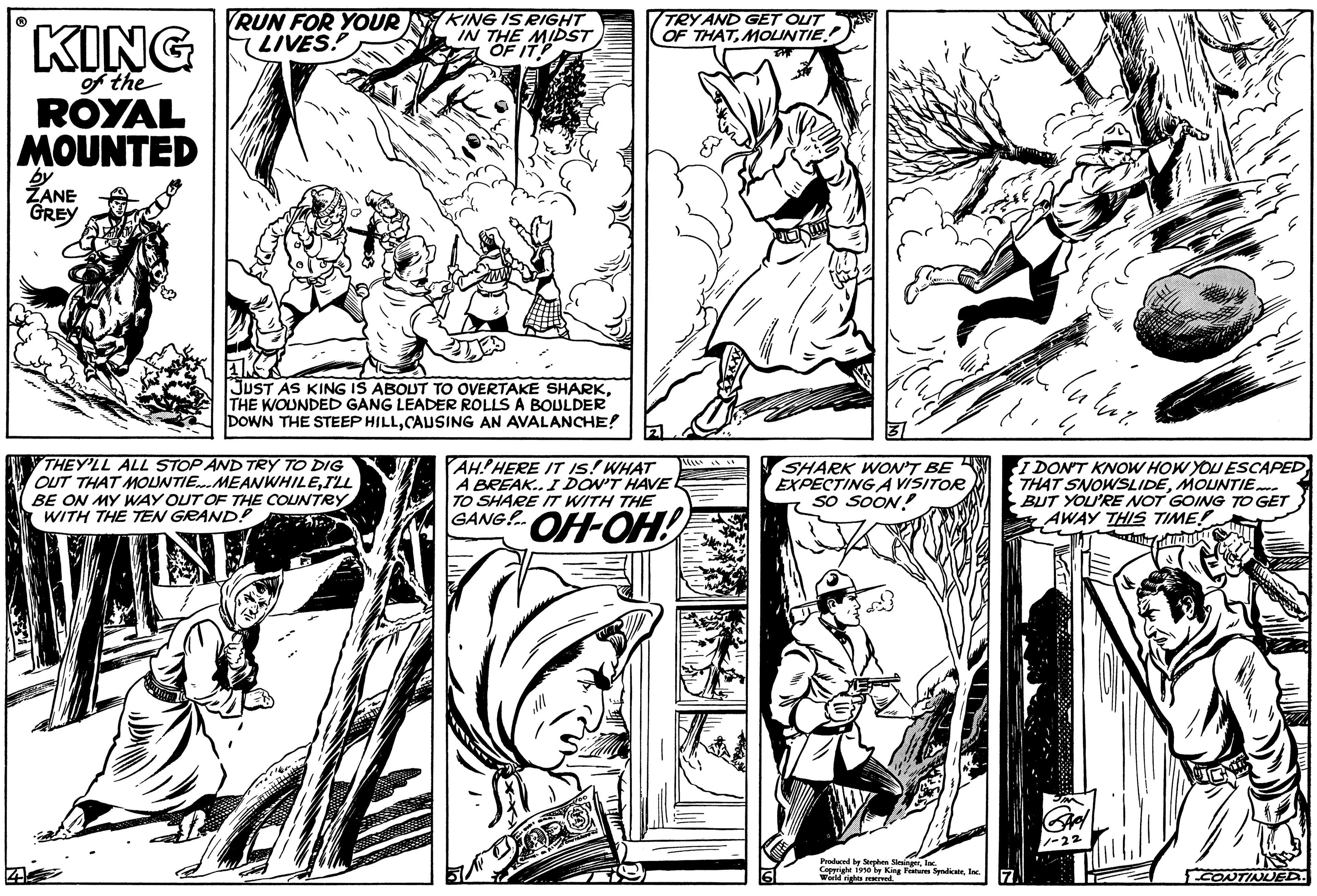 Line OCR: of the ROYAL MOUNTED by ZANE GREY RUN FOR YOUR LIVES: KING IS RIGHT IN THE MIDST OF IT! THEY'LL ALL STOP AND TRY TO DIG OUT THAT MOUNTIE. MEANWHILEI'LL BE ON MY WAY OUT OF THE COUNTRY WITH THE TEN GRAND! TRY AND GET OUT OF THATMOLINTIE JUST AS KING IS ABOUT TO OVERTAKE SHARKTHE WOUNDED GANG LEADER ROLLS A BOULDER DOWN THE STEEP HILLCAUSING AN AVALANCHE! 21 AH! HERE IT IS! WHAT A BREAK.. I DON'T HAVE. TO SHARE IT WITH THE GANG!.. ??-??! SHARK WON'T BE EXPECTING A VISITOR SO SOON! Produced by Stephen Siesingerlac Inc. w King Features SyndicateInc ulur. I DON'T KNOW HOW YOU ESCAPED THAT SNOWSLIDEMOUNTIE. BUT YOU'RE NOT GOING TO GET AWAY THIS TIME! CTATUAL CONTINUED. of the ROYAL MOUNTED by ZANE GREY RUN FOR YOUR LIVES : KING IS RIGHT IN THE MIDST OF IT ! THEY'LL ALL STOP AND TRY TO DIG OUT THAT MOUNTIE . MEANWHILEI'LL BE ON MY WAY OUT OF THE COUNTRY WITH THE TEN GRAND ! TRY AND GET OUT OF THATMOLINTIE JUST AS KING IS ABOUT TO OVERTAKE SHARKTHE WOUNDED GANG LEADER ROLLS A BOULDER DOWN THE STEEP HILLCAUSING AN AVALANCHE ! 21 AH ! HERE IT IS ! WHAT A BREAK .. I DON'T HAVE . TO SHARE IT WITH THE GANG ! .. ?? - ?? ! SHARK WON'T BE EXPECTING A VISITOR SO SOON ! Produced by Stephen Siesingerlac Inc. w King Features SyndicateInc ulur . I DON'T KNOW HOW YOU ESCAPED THAT SNOWSLIDEMOUNTIE . BUT YOU'RE NOT GOING TO GET AWAY THIS TIME ! CTATUAL CONTINUED .