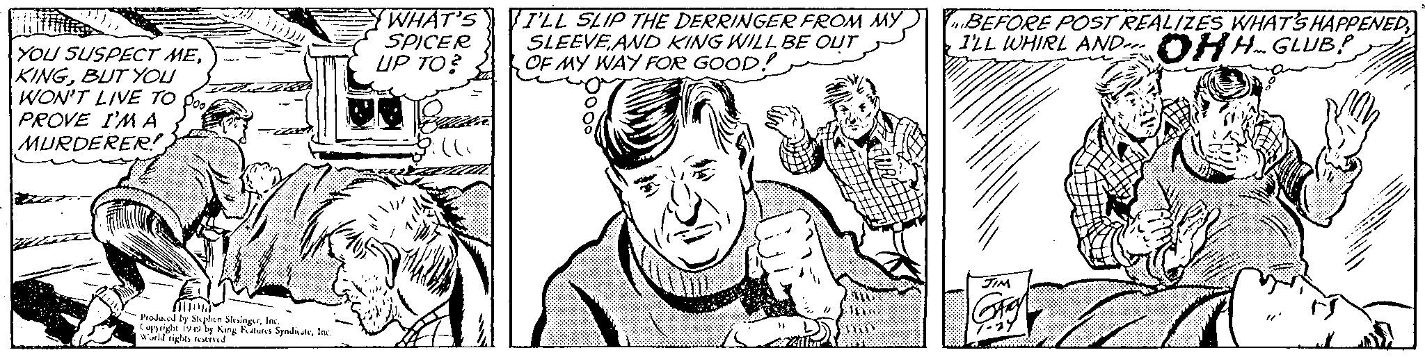 Finger OCR: YOU SUSPECT MEBUT YOU WON'T LIVE TO PROVE I'M A MURDERER! Zam ALUM Prodol by Stephen SkingurInc. Cuppighe 192 by King Futures SyndicateInc World rights and WHAT'S SPICER UP TO? I'LL SLIP THE DERRINGER FROM MY SLEEVE AND KING WILL BE OUT OF MY WAY FOR GOOD! WOO 101 I'LL WHIRL AND BEFORE POST REALIZES WHAT'S HAPPENED HH GLUB JIM YOU SUSPECT MEBUT YOU WON'T LIVE TO PROVE I'M A MURDERER ! Zam ALUM Prodol by Stephen SkingurInc. Cuppighe 192 by King Futures SyndicateInc World rights and WHAT'S SPICER UP TO ? I'LL SLIP THE DERRINGER FROM MY SLEEVE AND KING WILL BE OUT OF MY WAY FOR GOOD ! WOO 101 I'LL WHIRL AND BEFORE POST REALIZES WHAT'S HAPPENED HH GLUB JIM