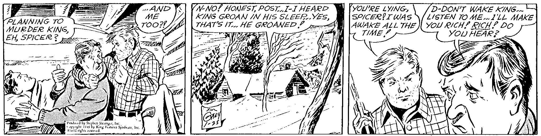 Illustration OCR: PLANNING TO MURDER KINGSPICER? Produced by Stephen SlingerInc. World rights King Features Syndicate...AND ME TOO?! mlu N-NO! HONESTPOST...I-I HEARD KING GROAN IN HIS SLEEP..YESTHAT'S IT... HE GROANED! Grey 17-25 YOU'RE LYINGSPICER! I WAS AWAKE ALL THE TIME! D-DON'T WAKE KING. LISTEN TO ME...I'LL MAKE YOU RICH! RICH! DO YOU HEAR? PLANNING TO MURDER KINGSPICER ? Produced by Stephen SlingerInc. World rights King Features Syndicate... AND ME TOO ?! mlu N - NO ! HONESTPOST ... I - I HEARD KING GROAN IN HIS SLEEP..YESTHAT'S IT ... HE GROANED ! Grey 17-25 YOU'RE LYINGSPICER ! I WAS AWAKE ALL THE TIME ! D - DON'T WAKE KING . LISTEN TO ME ... I'LL MAKE YOU RICH ! RICH ! DO YOU HEAR ?