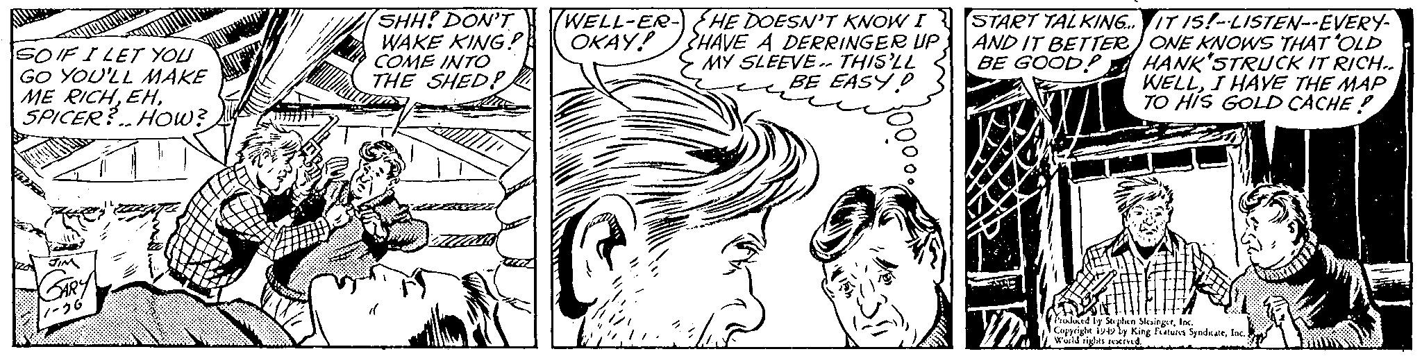 Mouth OCR: SOIF I LET YOU GO YOU'LL MAKE ME RICHSPICER? How? SHH! DON'T WAKE KING!!! COME INTO THE SHED! WELL-ER- OKAY! B HE DOESN'T KNOW I HAVE A DERRINGER UP MY SLEEVE. THIS'LL BE EASY D START TALKING. AND IT BETTER BE GOOD! IT IS!--LISTEN--EVERY- ONE KNOWS THAT 'OLD HANK'STRUCK IT RICH.. WELLI HAVE THE MAP TO HIS GOLD CACHE! Stephen bleingr1 by King Features Syndicate Copyright World rights reserved SOIF I LET YOU GO YOU'LL MAKE ME RICHSPICER ? How ? SHH ! DON'T WAKE KING !!! COME INTO THE SHED ! WELL - ER OKAY ! B HE DOESN'T KNOW I HAVE A DERRINGER UP MY SLEEVE . THIS'LL BE EASY D START TALKING . AND IT BETTER BE GOOD ! IT IS ! -- LISTEN -- EVERY ONE KNOWS THAT ' OLD HANK'STRUCK IT RICH .. WELLI HAVE THE MAP TO HIS GOLD CACHE ! Stephen bleingr1 by King Features Syndicate Copyright World rights reserved