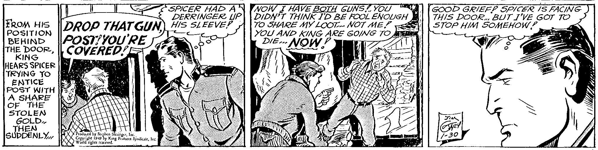 Line OCR: FROM HIS POSITION BEHIND THE DOORCOVERED! KING HEARS SPICER TRYING TO ENTICE POST WITH A SHARE OF THE STOLEN GOLD.. THEN SUDDENLY SPICER HAD A DERRINGER UP DROP THAT GUNHIS SLEEVE! POST YOU'RE Produced by Stephen Slesingela Copyright 1949 by King Features SyndicateInc. World rights reserved. NOW I HAVE BOTH GUNS! YOU DIDN'T THINK I'D BE FOOL ENOUGH TO SHARE MY LOOT NOT ME YOU AND KING ARE GOING TO DIE... NOW GOOD GRIEFP SPICER IS FACING THIS DOOR. BUT I'VE GOT TO STOP HIM SOMEHOW? FROM HIS POSITION BEHIND THE DOORCOVERED ! KING HEARS SPICER TRYING TO ENTICE POST WITH A SHARE OF THE STOLEN GOLD .. THEN SUDDENLY SPICER HAD A DERRINGER UP DROP THAT GUNHIS SLEEVE ! POST YOU'RE Produced by Stephen Slesingela Copyright 1949 by King Features SyndicateInc. World rights reserved . NOW I HAVE BOTH GUNS ! YOU DIDN'T THINK I'D BE FOOL ENOUGH TO SHARE MY LOOT NOT ME YOU AND KING ARE GOING TO DIE ... NOW GOOD GRIEFP SPICER IS FACING THIS DOOR . BUT I'VE GOT TO STOP HIM SOMEHOW ?