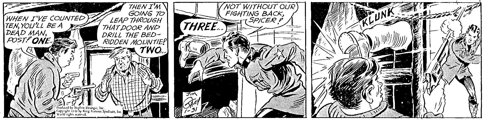 Publication OCR: WHEN I'VE COUNTED TENYOU'LL BE A DEAD MANPOST! ONE.. THEN I'M GOING TO LEAP THROUGH THAT DOOR AND DRILL THE BED- RIDDEN MOUNTIE! TWO... Produced by Stephen SlesingerInd Copyright 1949 by King Features SindicateInc. world rights reserved. NOT WITHOUT OUR FIGHTING BACKSPICER P THREE... KLUNK WHEN I'VE COUNTED TENYOU'LL BE A DEAD MANPOST ! ONE .. THEN I'M GOING TO LEAP THROUGH THAT DOOR AND DRILL THE BED RIDDEN MOUNTIE ! TWO ... Produced by Stephen SlesingerInd Copyright 1949 by King Features SindicateInc. world rights reserved . NOT WITHOUT OUR FIGHTING BACKSPICER P THREE ... KLUNK