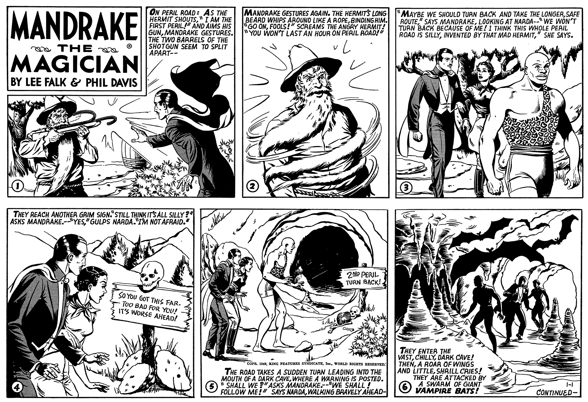 Font OCR: MANDRAKE ON PERIL ROAD: AS THE HERMIT SHOUTS"I AM THE FIRST PERIL!" AND AIMS HIS GUNMANDRAKE GESTURES. YOU WON'T LAST AN HOUR ON PERIL ROAD! THE TWO BARRELS OF THE SHOTGUN SEEM TO SPLIT APART-- MANDRAKE GESTURES AGAIN. THE HERMITS LONG BEARD WHIPS AROUND LIKE A ROPEBINDING HIM. GO ONFOOLS!" SCREAMS THE ANGRY HERMIT! "MAYBE WE SHOULD TURN BACK AND TAKE THE LONGERSAFE ROUTELOOKING AT NARDA--" WE WON'T TURN BACK BECAUSE OF ME! I THINK THIS WHOLE PERIL ROAD IS SILLY" SHE SAYS. oa TH E 00. ® MAGICIAN BY LEE FALK & PHIL DAVIS THEY REACH ANOTHER GRIM SIGN."STILL THINK IT'S ALL SILLY?" ASKS MANDRAKE.-YES" GULPS NARDA."IM NOT AFRAID." 2NP PERIL TURN BACK!. SO YOU GOT THIS FAR. ToO BAD FOR YOU! IT'S WORSE AHEAD! THEY ENTER THE VASTDARK CAVE! THENA ROAR OF WINGS AND LITTLESHRILL CRIES! THEY ARE ATTACKED BY A SWARM OF GIANT VAMPIRE BATS! COPRWORLD HIGHITS RESERVED. THE ROAD TAKES A SUDDEN TURN LEADING INTO THE MOUTH OF A DARK CAVEWHERE A WARNING IS POSTED. O* SHALL WE "ASKS MANDRAKE.-"WE SHALL! FOLLOW ME! SAYS NARDAWALKING BRAVELY AHEAD- CONTINUED- MANDRAKE ON PERIL ROAD: AS THE HERMIT SHOUTS"I AM THE FIRST PERIL!" AND AIMS HIS GUNMANDRAKE GESTURES. YOU WON'T LAST AN HOUR ON PERIL ROAD! THE TWO BARRELS OF THE SHOTGUN SEEM TO SPLIT APART-- MANDRAKE GESTURES AGAIN. THE HERMITS LONG BEARD WHIPS AROUND LIKE A ROPEBINDING HIM. GO ONFOOLS!" SCREAMS THE ANGRY HERMIT! "MAYBE WE SHOULD TURN BACK AND TAKE THE LONGERSAFE ROUTE" SAYS MANDRAKELOOKING AT NARDA--" WE WON'T TURN BACK BECAUSE OF ME! I THINK THIS WHOLE PERIL ROAD IS SILLYINVENTED BY THAT MAD HERMIT" SHE SAYS. oa TH E 00. ® MAGICIAN BY LEE FALK & PHIL DAVIS THEY REACH ANOTHER GRIM SIGN."STILL THINK IT'S ALL SILLY?" ASKS MANDRAKE.-YES" GULPS NARDA."IM NOT AFRAID." 2NP PERIL TURN BACK!. SO YOU GOT THIS FAR. ToO BAD FOR YOU! IT'S WORSE AHEAD! THEY ENTER THE VASTDARK CAVE! THENA ROAR OF WINGS AND LITTLESHRILL CRIES! THEY ARE ATTACKED BY A SWARM OF GIANT VAMPIRE BATS! COPRKING FRATURES SYNDICATEWORLD HIGHITS RESERVED. THE ROAD TAKES A SUDDEN TURN LEADING INTO THE MOUTH OF A DARK CAVEWHERE A WARNING IS POSTED. O* SHALL WE "ASKS MANDRAKE.-"WE SHALL! FOLLOW ME! SAYS NARDAWALKING BRAVELY AHEAD- CONTINUED-
