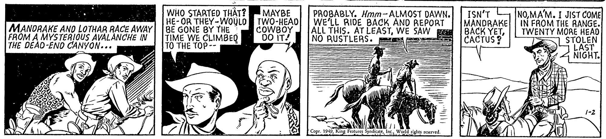 Design OCR: WHO STARTED THÅT? HE-OR THEY-WOULO TWO-HEAD BE GONE BY THE TIME WE CLIMBEQ TO THE TOP-- MAYBE MANORAKE ANO LOTHAR RACE AWAY FROM A MYSTERIOUS AVALANCHE IN THE DEAD-END CANYON... PROBABLY. Hmm-ALMOST DAWN. WE'LL RIDE BACK AND REPORT ALL THIS. AT LEASTWE SAW NO RUSTLERS. MANDRAKE BACK YETCACTUS? ISN'T NOMA'M. I JIST COME IN FROM THE RANGE. TWENTY MORE HEAD STOLEN LAST NIGHT. COWBOY DO IT! 1-2 Copr. 1949Inc World igtlts reserved. WHO STARTED THÅT? HE-OR THEY-WOULO TWO-HEAD BE GONE BY THE TIME WE CLIMBEQ TO THE TOP-- MAYBE MANORAKE ANO LOTHAR RACE AWAY FROM A MYSTERIOUS AVALANCHE IN THE DEAD-END CANYON... PROBABLY. Hmm-ALMOST DAWN. WE'LL RIDE BACK AND REPORT ALL THIS. AT LEASTWE SAW NO RUSTLERS. MANDRAKE BACK YETCACTUS? ISN'T NOMA'M. I JIST COME IN FROM THE RANGE. TWENTY MORE HEAD STOLEN LAST NIGHT. COWBOY DO IT! 1-2 Copr. 1949King Fatures SyndicateInc World igtlts reserved.