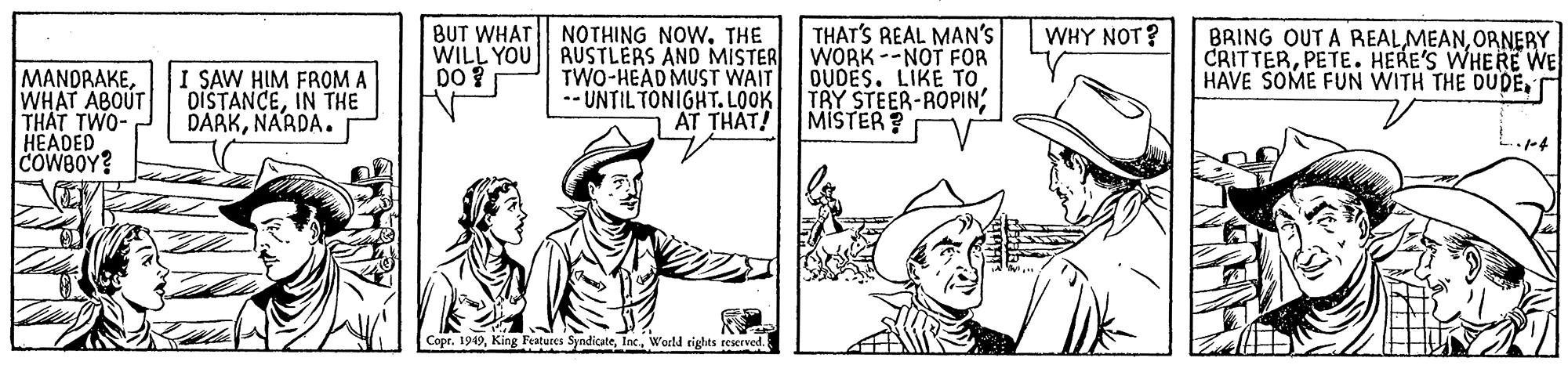 Line OCR: BUT WHAT NOTHING NOW. THE THAT'S REAL MAN'S WHY NOT? WILL YOU AUSTLERS AND MISTER WORK --NOT FOR TWO-HÉAD MUST WAIT -- UNTIL TONIGHT. LOOK AT THAT! BRING OUT A REALORNERY CRITTERPETE. HERE'S WHERE WE HAVE SOME FUN WITH THE DUDEDO ? MANDRAKEWHAT ABOUT THAT TWO- HEADED COWBOY? I SAW HIM FROM A DISTANCEIN THE DARKNARDA. OUDÉS. LIKE TO TRY STEER-ROPIN; MISTER? Copr. 1949World rights reserved. BUT WHAT NOTHING NOW. THE THAT'S REAL MAN'S WHY NOT? WILL YOU AUSTLERS AND MISTER WORK --NOT FOR TWO-HÉAD MUST WAIT -- UNTIL TONIGHT. LOOK AT THAT! BRING OUT A REALORNERY CRITTERPETE. HERE'S WHERE WE HAVE SOME FUN WITH THE DUDEDO ? MANDRAKEWHAT ABOUT THAT TWO- HEADED COWBOY? I SAW HIM FROM A DISTANCEIN THE DARKNARDA. OUDÉS. LIKE TO TRY STEER-ROPIN; MISTER? Copr. 1949King Features SyndicateWorld rights reserved.