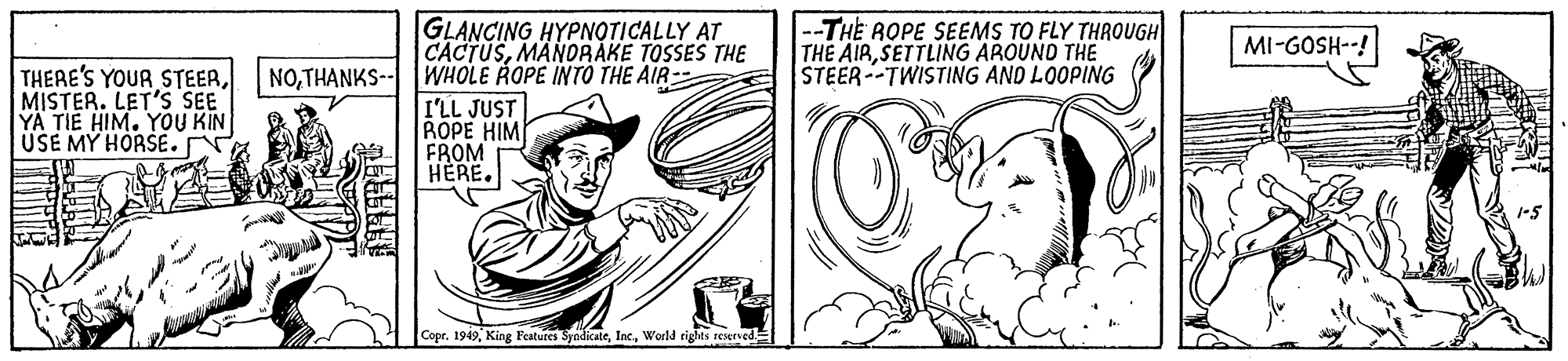Line OCR: GLANCING HYPNOTICALLY AT CACTUSMANDRAKE TOSSES THE --THE ROPE SEEMS TO FLY THROUGH THE AIRSETTLING AROUND THE STEER--TWISTING AND LOOPING MI-GOSH--! THERE'S YOUR STEERMISTER. LET'S SEE YA TIE HIM. YOU KIN USE MY HORSE. NOTHANKS--WHOLE ROPE INTÓ THE AIR- I'LL JUST ROPE HIM FROM HERE. 1-5 Copr. 1949World rights reserved GLANCING HYPNOTICALLY AT CACTUSMANDRAKE TOSSES THE --THE ROPE SEEMS TO FLY THROUGH THE AIRSETTLING AROUND THE STEER--TWISTING AND LOOPING MI-GOSH--! THERE'S YOUR STEERMISTER. LET'S SEE YA TIE HIM. YOU KIN USE MY HORSE. NOTHANKS--WHOLE ROPE INTÓ THE AIR- I'LL JUST ROPE HIM FROM HERE. 1-5 Copr. 1949King Features SyndicateWorld rights reserved