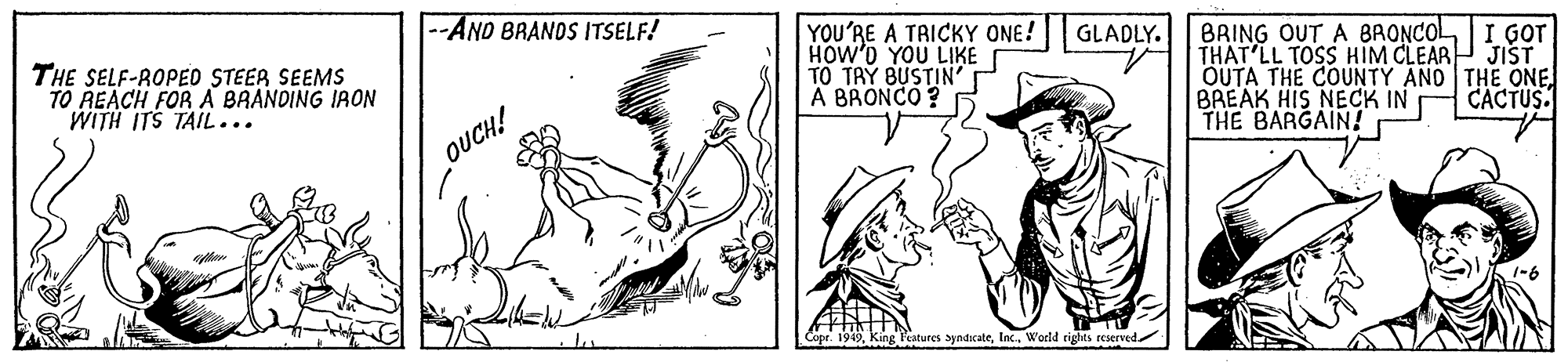 Cartoon OCR: --AND BRANOS ITSELF! YOU'RE A TRICKY ONE! HOW'D YOU LIKE TO TAY BUSTIN' A BRONCO ? BRING OUT A BRONCOLI GOT THAT'LL TOSS HIM CLEARP JIST OUTA THE COUNTY AND THE ONEBREAK HIS NECK IN THE BARGAIN! GLADLY. THE SELF-ROPED STEER SEEMS TO REACH FOR A BRANDING IRON WITH ITS TAIL... CACTUS. OUCH! Cope. 1949World rights reserved --AND BRANOS ITSELF! YOU'RE A TRICKY ONE! HOW'D YOU LIKE TO TAY BUSTIN' A BRONCO ? BRING OUT A BRONCOLI GOT THAT'LL TOSS HIM CLEARP JIST OUTA THE COUNTY AND THE ONEBREAK HIS NECK IN THE BARGAIN! GLADLY. THE SELF-ROPED STEER SEEMS TO REACH FOR A BRANDING IRON WITH ITS TAIL... CACTUS. OUCH! Cope. 1949King Peatures ayndcateWorld rights reserved