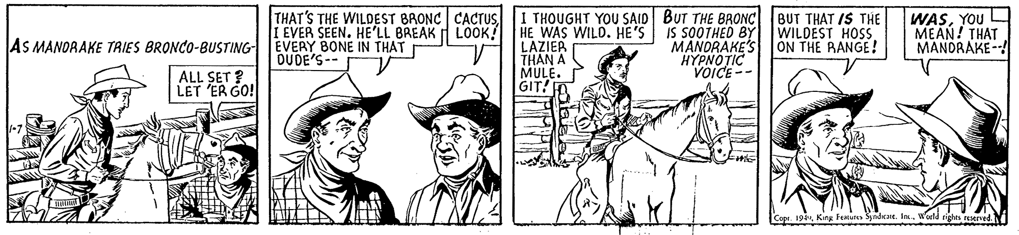 Horse OCR: THAT'S THE WILDEST BRONC CACTUSI THOUGHT YOU SAID BUT THE BRONC IS SOOTHED BY MANORAKE'S HYPNOTIC VOICE-- EVER SEEN. HE'LL BREAK LOOK! EVERY BONE IN THAT DUDE'S-- HE WAS WILD. HE'S LAZIER THAN A MULE. GIT! m BUT THAT IS THE WILDEST HOSS. ON THE RANGE! WASYOU MEAN! THAT MANDRAKE --! AS MANORAKE TRIES BRONCO-BUSTING ALL SET ? LET 'ER GO! Copt. 194World rights resrved.N THAT'S THE WILDEST BRONC CACTUSI THOUGHT YOU SAID BUT THE BRONC IS SOOTHED BY MANORAKE'S HYPNOTIC VOICE-- EVER SEEN. HE'LL BREAK LOOK! EVERY BONE IN THAT DUDE'S-- HE WAS WILD. HE'S LAZIER THAN A MULE. GIT! m BUT THAT IS THE WILDEST HOSS. ON THE RANGE! WASYOU MEAN! THAT MANDRAKE --! AS MANORAKE TRIES BRONCO-BUSTING ALL SET ? LET 'ER GO! Copt. 194King Featutes Syndicane. InxWorld rights resrved.N
