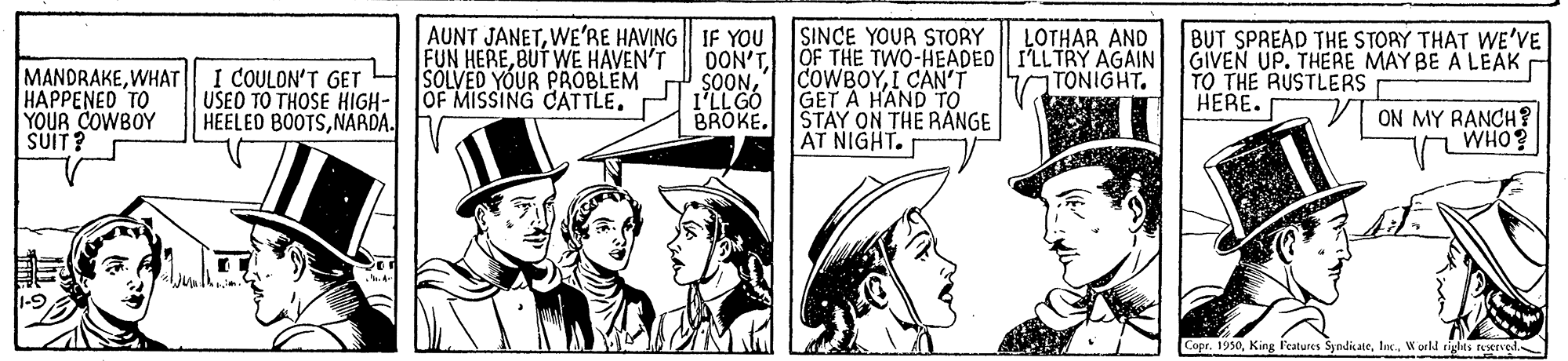 Parallel OCR: SINCE YOUR STORY AUNT JANETWE'RE HAVING IF YOU FUN HEREBUT WE HAVEN'T SOLVED YOUR PROBLEM OF MISSING CATTLE. LOTHAR AND DON'TOF THE TWO-HEADED I'LLTRY AGAIN GIVEN UP. THERE MAY BE A LEAK TONIGHT. BUT SPREAD THE STORY THAT WE'VE MANDRAKEWHAT HAPPENED TO YOUR COWBOY SUIT? I COULON'T GET USEO TO THOSE HIGH- HEELED BOOTSNARDA. COWBOYI CAN'T GET A HAND To BROKE. STAY ON THE RANGE AT NIGHT. SOONI'LL GO TO THE RUSTLERS HERE. ON MY RANCH? WHO? CoprWorld rights feerved. SINCE YOUR STORY AUNT JANETWE'RE HAVING IF YOU FUN HEREBUT WE HAVEN'T SOLVED YOUR PROBLEM OF MISSING CATTLE. LOTHAR AND DON'TOF THE TWO-HEADED I'LLTRY AGAIN GIVEN UP. THERE MAY BE A LEAK TONIGHT. BUT SPREAD THE STORY THAT WE'VE MANDRAKEWHAT HAPPENED TO YOUR COWBOY SUIT? I COULON'T GET USEO TO THOSE HIGH- HEELED BOOTSNARDA. COWBOYI CAN'T GET A HAND To BROKE. STAY ON THE RANGE AT NIGHT. SOONI'LL GO TO THE RUSTLERS HERE. ON MY RANCH? WHO? CoprKing l'eatures SyndkateWorld rights feerved.