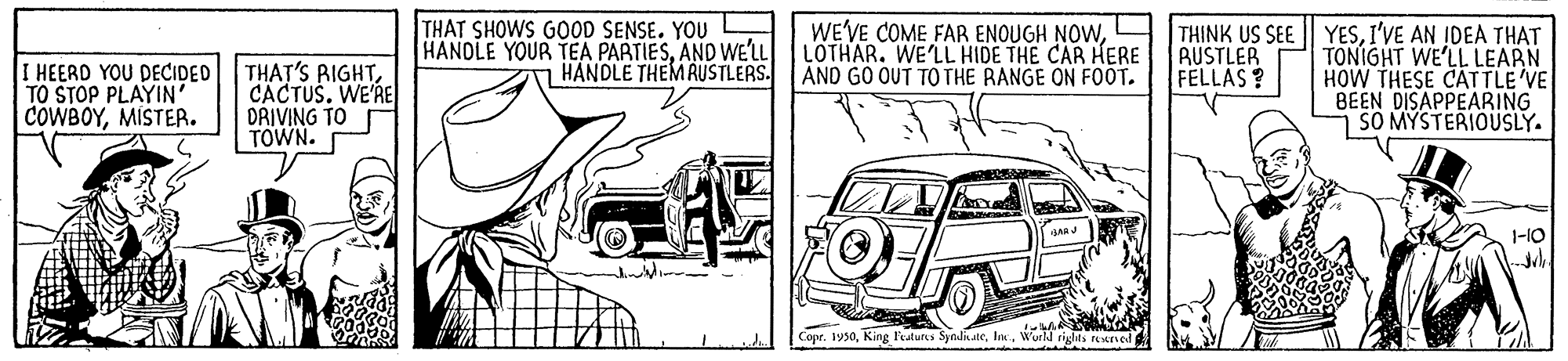 Automotive design OCR: THAT SHOWS GOOD SENSE. YOU HANDLE YOUR TEA PARTIESAND WE'LL HANDLE THEMRUSTLERS. WE'VE COME FAR ENOUGH NOWLOTHAR. WE'LL HIDE THE CAR HERE AND GO OUT TO THE RANGE ON FOOT. THINK US SEE | YESI'VE AN IDEA THAT TONIGHT WE'LL LEARN HOW THESE CATTLE VE BEEN DISAPPEARING SO MYSTERIOUSLY. AUSTLER FELLAS? I HEERD YOU DECIDED TO STOP PLAYIN' COWBOYMISTER. THAT'S RIGHTCACTUS. WE'RE DRIVING TO TOWN. 1-10 Copr. 1950World rigles reaved THAT SHOWS GOOD SENSE. YOU HANDLE YOUR TEA PARTIESAND WE'LL HANDLE THEMRUSTLERS. WE'VE COME FAR ENOUGH NOWLOTHAR. WE'LL HIDE THE CAR HERE AND GO OUT TO THE RANGE ON FOOT. THINK US SEE | YESI'VE AN IDEA THAT TONIGHT WE'LL LEARN HOW THESE CATTLE VE BEEN DISAPPEARING SO MYSTERIOUSLY. AUSTLER FELLAS? I HEERD YOU DECIDED TO STOP PLAYIN' COWBOYMISTER. THAT'S RIGHTCACTUS. WE'RE DRIVING TO TOWN. 1-10 Copr. 1950King Features SyndkateWorld rigles reaved