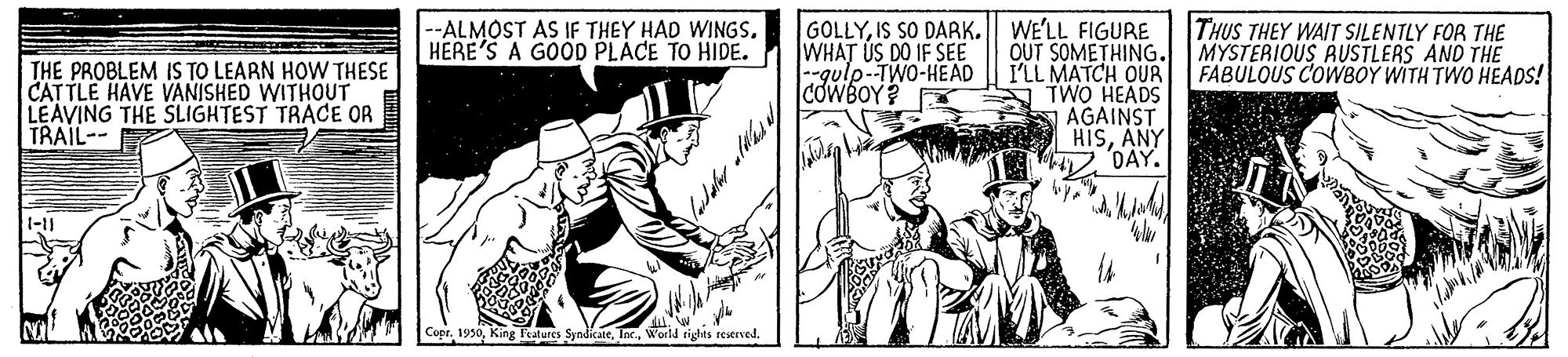 Publication OCR: GOLLYIS SO DARK. WE'LL FIGURE OUT SOMETHING. I'LL MATCH OUR TWO HEADS AGAINST HISANY DAY. THE PROBLEM IS TO LEARN HOW THESE CATTLE HAVE VANISHED WITHOUT LEAVING THE SLIGHTEST TRACE OR TRAIL-- --ALMOST AS IF THEY HAD WINGS. HERE'S A GOOD PLACE TO HIDE. WHAT US DO IF SEE -gulp-TWO-HEAD COWBOY? THUS THEY WAIT SILENTLY FOR THE MYSTERIOUS AUSTLERS AND THE FABULOUS COWBOY WITH TWO HEADS! CoprWorld rights reserved. GOLLYIS SO DARK. WE'LL FIGURE OUT SOMETHING. I'LL MATCH OUR TWO HEADS AGAINST HISANY DAY. THE PROBLEM IS TO LEARN HOW THESE CATTLE HAVE VANISHED WITHOUT LEAVING THE SLIGHTEST TRACE OR TRAIL-- --ALMOST AS IF THEY HAD WINGS. HERE'S A GOOD PLACE TO HIDE. WHAT US DO IF SEE -gulp-TWO-HEAD COWBOY? THUS THEY WAIT SILENTLY FOR THE MYSTERIOUS AUSTLERS AND THE FABULOUS COWBOY WITH TWO HEADS! CoprKing Features SyndicateWorld rights reserved.