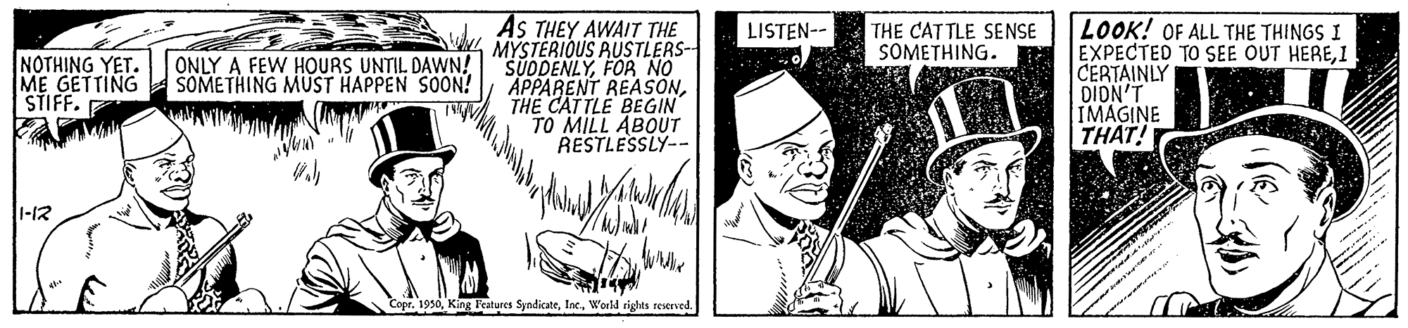 Event OCR: AS THEY AWAIT THE MYSTERIOUS RUSTLERS- SUDDENLYFOR NO APPARENT REASONTHE CATTLE BEGIN TO MILL ABOUT RESTLESSLY-- LOOK! OF ALL THE THINGS I EXPECTED TO SEE OUT HEREI CERTAINLY DIDN'T IMAGINE THAT! THE CATTLE SENSE SOMETHING. LISTEN-- NOTHING YET. ME GETTING STIFF. ONLY A FEW HOURS UNTIL DAWN! SOMETHING MUST HAPPEN SOON! I-12 Copr. 1950World rights reerved. AS THEY AWAIT THE MYSTERIOUS RUSTLERS- SUDDENLYFOR NO APPARENT REASONTHE CATTLE BEGIN TO MILL ABOUT RESTLESSLY-- LOOK! OF ALL THE THINGS I EXPECTED TO SEE OUT HEREI CERTAINLY DIDN'T IMAGINE THAT! THE CATTLE SENSE SOMETHING. LISTEN-- NOTHING YET. ME GETTING STIFF. ONLY A FEW HOURS UNTIL DAWN! SOMETHING MUST HAPPEN SOON! I-12 Copr. 1950King Fatures SyndicateWorld rights reerved.