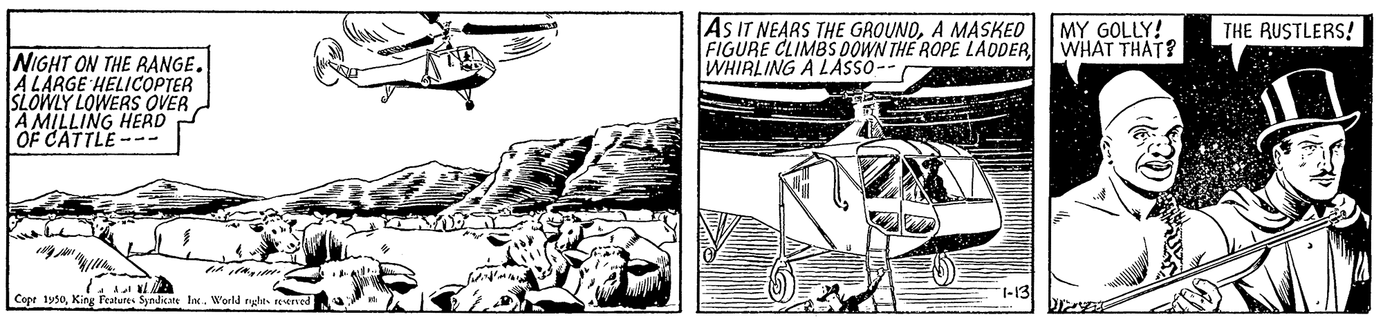 Design OCR: AS IT NEARS THE GROUNDA MASKED FIGURE CLIMBS OOWN THE ROPE LADDER WHIRLING A LASSO-- MY GOLLY! WHAT THAT? THE RUSTLERS! NIGHT ON THE RANGE. A LARGE HELICOPTER SLOWLY LOWERS OVER A MILLING HERD OF CATTLE--- Cope 1950King Features Syndicate Inc. World ryghts reerved AS IT NEARS THE GROUNDA MASKED FIGURE CLIMBS OOWN THE ROPE LADDER WHIRLING A LASSO-- MY GOLLY! WHAT THAT? THE RUSTLERS! NIGHT ON THE RANGE. A LARGE HELICOPTER SLOWLY LOWERS OVER A MILLING HERD OF CATTLE--- Cope 1950King Features Syndicate Inc. World ryghts reerved