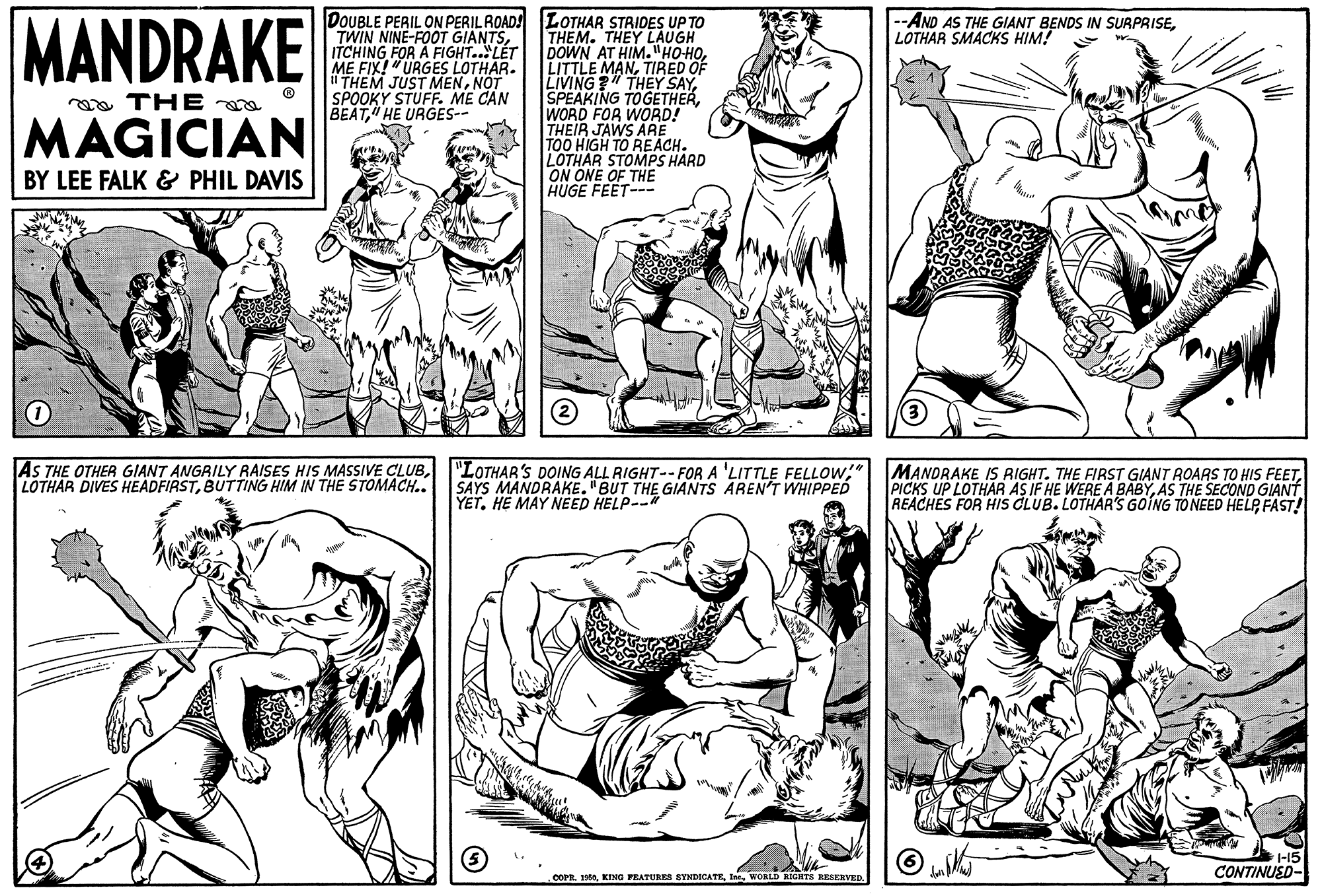 Line OCR: MANDRAKE DOUBLE PERIL ON PERIL ROAD! LOTHAR STRIDES UP TO THEM. THEY LAUGH DOWN AT HIM."HOHOTIRED OF LIVING?" THEY SAYWORD FOR WORD! THEIR JAWS ARE TOO HIGH TO REACH. LOTHAR STOMPS HARD ON ONE OF THE HUGE FEET-- --AND AS THE GIANT BENDS IN SURPRISELOTHAR SMACKS HIM! TWIN NINE-FOOT GIANTSITCHING FOR A FIGHT..LÉT ME FIX!"URGES LOTHAR. i THEM JUST MENNOT SPOOKY STUFF. ME CAN BEAT HE URGES-- oa THE a MAGICIAN BY LEE FALK & PHIL DAVIS AS THE OTHER GIANT ANGRILY RAISES HIS MASSIVE CLUBBUTTING HIM IN THE STOMACH.. "LOTHAR'S DOING ALL RIGHT-- FOR A 'LITTLE FELLOW;" SAYS MANDRAKE. "BUT THE GIANTS AREN'T WHIPPED YET. HE MAY NEED HELP-- MANDRAKE IS RIGHT. THE FIRST GIANT ROARS TO HIS FEETAS THE SECOND GIANT REACHES FOR HIS CLUB. LOTHAR'S GOING TO NEED HELP FAST! CONTINUED- COPR. 10WORLD RIGHTS RESERVED. MANDRAKE DOUBLE PERIL ON PERIL ROAD! LOTHAR STRIDES UP TO THEM. THEY LAUGH DOWN AT HIM."HOHOLITTLE MANTIRED OF LIVING?" THEY SAYSPEAKING TOGETHERWORD FOR WORD! THEIR JAWS ARE TOO HIGH TO REACH. LOTHAR STOMPS HARD ON ONE OF THE HUGE FEET-- --AND AS THE GIANT BENDS IN SURPRISELOTHAR SMACKS HIM! TWIN NINE-FOOT GIANTSITCHING FOR A FIGHT..LÉT ME FIX!"URGES LOTHAR. i THEM JUST MENNOT SPOOKY STUFF. ME CAN BEAT HE URGES-- oa THE a MAGICIAN BY LEE FALK & PHIL DAVIS AS THE OTHER GIANT ANGRILY RAISES HIS MASSIVE CLUBLOTHAR DIVES HEADFIRSTBUTTING HIM IN THE STOMACH.. "LOTHAR'S DOING ALL RIGHT-- FOR A 'LITTLE FELLOW;" SAYS MANDRAKE. "BUT THE GIANTS AREN'T WHIPPED YET. HE MAY NEED HELP-- MANDRAKE IS RIGHT. THE FIRST GIANT ROARS TO HIS FEETPICKS UP LOTHAR AS IF HE WERE A BABYAS THE SECOND GIANT REACHES FOR HIS CLUB. LOTHAR'S GOING TO NEED HELP FAST! CONTINUED- COPR. 10KING PEATURES SYNDICATEWORLD RIGHTS RESERVED.