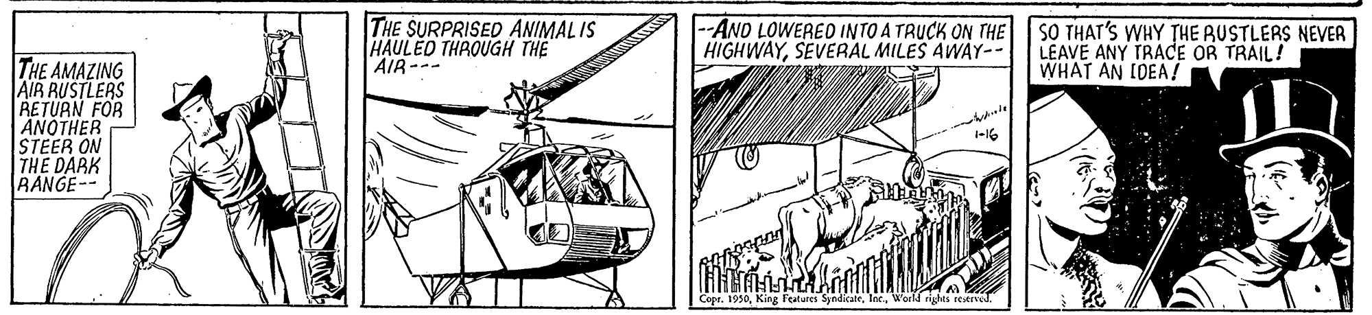 Illustration OCR: ? THE SURPRISED ANIMALIS HAULÈD THROUGH THE AIR-- --ANO LOWERED INTO A TRUCK ON THE HIGHWAYSEVERAL MILES AWAY-- SO THAT'S WHY THE RUSTLERS NEVER LEAVE ANY TRACE OR TRAIL! WHAT AN CDEA ! THE AMAZING AIR RUSTLERS RETURN FOR AÑOTHER STEER ON THE DARK RANGE-- Copr. 1930? THE SURPRISED ANIMALIS HAULÈD THROUGH THE AIR-- --ANO LOWERED INTO A TRUCK ON THE HIGHWAYSEVERAL MILES AWAY-- SO THAT'S WHY THE RUSTLERS NEVER LEAVE ANY TRACE OR TRAIL! WHAT AN CDEA ! THE AMAZING AIR RUSTLERS RETURN FOR AÑOTHER STEER ON THE DARK RANGE-- Copr. 1930King Features SyndikateWorld rights reserved