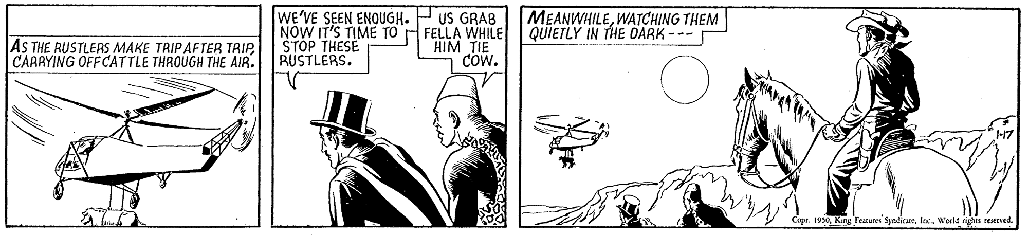 Parallel OCR: WE'VE SEEN ENOUGH. NOW IT'S TIME TO STOP THESE RUSTLERS. US GRAB FELLA WHILE HIM TIE Cow. MEANWHILEWATCHING THEM QUIETLY IN THE DARK --- AS THE RUSTLERS MAKE TRIPAFTER TRIPCARAYING OFFCATTLE THROUGH THE AIR. 17 Copr. 1950World rights restrved. WE'VE SEEN ENOUGH. NOW IT'S TIME TO STOP THESE RUSTLERS. US GRAB FELLA WHILE HIM TIE Cow. MEANWHILEWATCHING THEM QUIETLY IN THE DARK --- AS THE RUSTLERS MAKE TRIPAFTER TRIPCARAYING OFFCATTLE THROUGH THE AIR. 17 Copr. 1950King Features SyndicateWorld rights restrved.