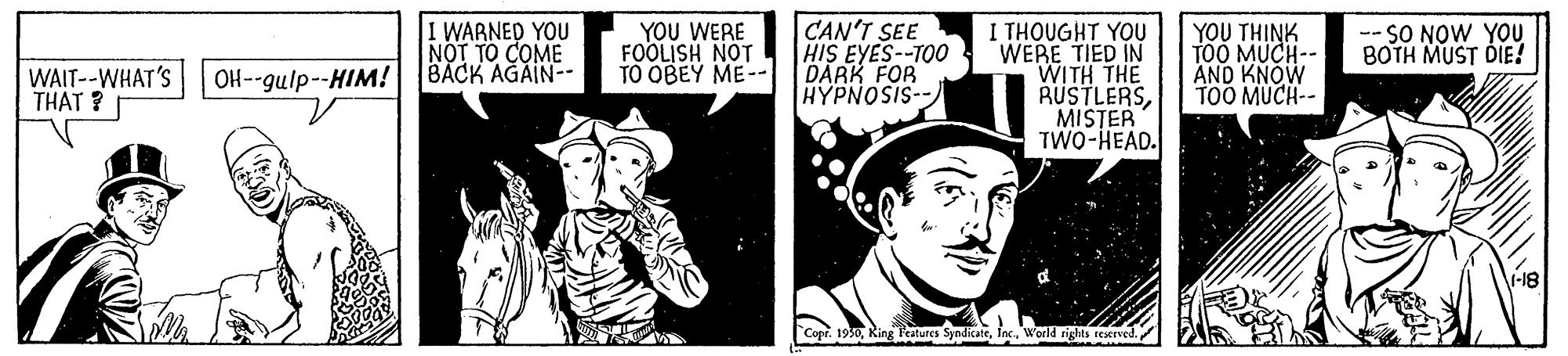Hat OCR: I WARNED YOU NOT TO COME OH--gulp--HIM! BACK AGAIN-- CAN'T SEE HIS EYES--TOO DARK FOR HYPNOSIS-- I THOUGHT YOU WERE TIED IN WITH THE RUSTLERSMISTER TWO-HEAD. YOU WERE FOOLJSH NOT TO OBEY ME-- YOU THINK TOO MUCH-- AND KNOW TOO MUCH-- -- SO NOW YOU BOTH MUST DIE! WAIT--WHAT'S THAT ? Copr. 1950world rights reacrved I WARNED YOU NOT TO COME OH--gulp--HIM! BACK AGAIN-- CAN'T SEE HIS EYES--TOO DARK FOR HYPNOSIS-- I THOUGHT YOU WERE TIED IN WITH THE RUSTLERSMISTER TWO-HEAD. YOU WERE FOOLJSH NOT TO OBEY ME-- YOU THINK TOO MUCH-- AND KNOW TOO MUCH-- -- SO NOW YOU BOTH MUST DIE! WAIT--WHAT'S THAT ? Copr. 1950King Features Syndicateworld rights reacrved