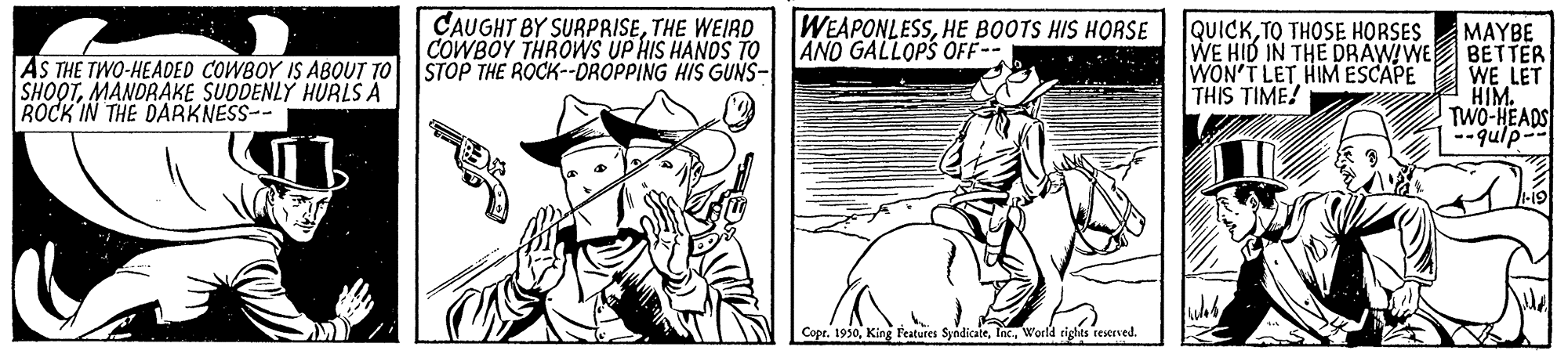 Comic book OCR: AS THE TWO-HEADED COWBOY IS ABOUT TO SHOOTMANDRAKE SUDDENLY HURLS A ROCK IN THE DARKNESS-- CAUGHT BY SURPRISETHE WEIRD COWBOY THROWS UP HIS HANDS TO STOP THE ROCK--DROPPING HIS GUNS- WEAPONLESSHE BOOTS HIS HORSE AND GALLOPS OFF-- QUICKTO THOSE HORSES WE HID IN THE DRAWIWE WON'T LETHIM ESCAPE THIS TIME! MAYBE BETTER WE LET HIM. TWO-HEADS --qulp-- Copr. 1930World rights reserved. AS THE TWO-HEADED COWBOY IS ABOUT TO SHOOTMANDRAKE SUDDENLY HURLS A ROCK IN THE DARKNESS-- CAUGHT BY SURPRISETHE WEIRD COWBOY THROWS UP HIS HANDS TO STOP THE ROCK--DROPPING HIS GUNS- WEAPONLESSHE BOOTS HIS HORSE AND GALLOPS OFF-- QUICKTO THOSE HORSES WE HID IN THE DRAWIWE WON'T LETHIM ESCAPE THIS TIME! MAYBE BETTER WE LET HIM. TWO-HEADS --qulp-- Copr. 1930King Features SyndicateWorld rights reserved.