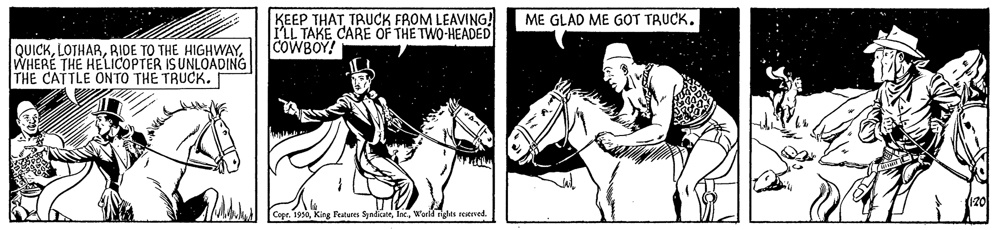 Horse tack OCR: KEEP THATTRUCK FROM LEAVING! ILL TAKE CARE OF THE TWO-HEADED COWBOY! ME GLAD ME G?T TRUCK. QUICKWHERÉ THE HELICOPTER ISUNLOADING THE CATTLE ONTO THE TRUCK. Copr. 1950World rights reserved. KEEP THATTRUCK FROM LEAVING! ILL TAKE CARE OF THE TWO-HEADED COWBOY! ME GLAD ME G?T TRUCK. QUICKRIDE TO THE HIGHWAYWHERÉ THE HELICOPTER ISUNLOADING THE CATTLE ONTO THE TRUCK. Copr. 1950King Featutes SyndicateWorld rights reserved.