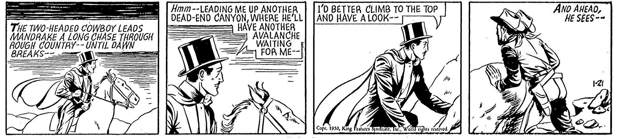 Line OCR: AND AHEADHE SEES-- Hmm--LEADING ME UP ANOTHER. DEAD-END CANYONWHERE HE'LL HAVE ANOTHER AVALANCHE WAITING FOR ME-- l'0 BETTER CLIMB TO THE TOP AND HAVE A LOOK-- THE TWO-HEADED COWBOY LEADS MANDRAKE A LONG CHASE THROUGH ROUGH COUNTRY--UNTIL DAWN BREAKS-- Copr. 1950I. Wondus toeived AND AHEADHE SEES-- Hmm--LEADING ME UP ANOTHER. DEAD-END CANYONWHERE HE'LL HAVE ANOTHER AVALANCHE WAITING FOR ME-- l'0 BETTER CLIMB TO THE TOP AND HAVE A LOOK-- THE TWO-HEADED COWBOY LEADS MANDRAKE A LONG CHASE THROUGH ROUGH COUNTRY--UNTIL DAWN BREAKS-- Copr. 1950King features SynitaeI. Wondus toeived