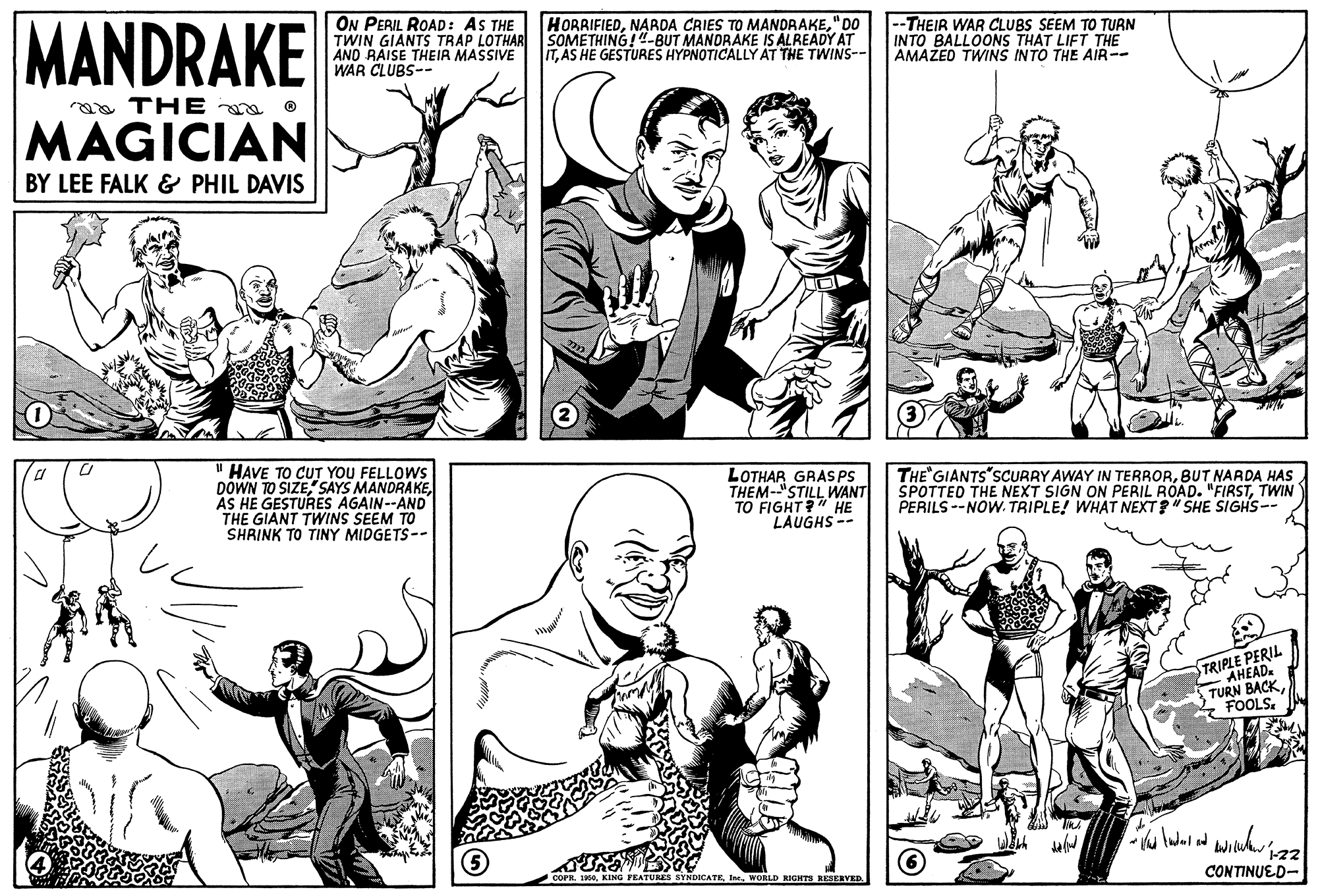Jaw OCR: MANDRAKE ON PERIL ROAD: AS THE TWIN GIANTS TRAP LOTHAR SOMETHING!"-BUT MANDRAKE IS ALREADY AT ANO RAISE THEIR MASSIVE WAR CLUBS-- --THEIR WAR CLUBS SEEM TO TURN INTO BALLOONS THAT LIFT THE AMAŽED TWINS INTO THE AIR-- HORRIFIED"DO ITAS HE GESTURES HYPNOTICALLY AT THE TWINS-- aa THE a o MAGICIAN BY LEE FALK & PHIL DAVIS " HAVE TO CUT YOU FELLOWS DOWN TO SIZEAS HE GESTURES AGAIN--AND THE GIANT TWINS SEEM TO SHRINK TO TINY MIDGETS-- LOTHAR GRAS PS THEM-"STILL WANT TO FIGHT?" HE LAUGHS-- THE GIANTS"SCURRY AWAY IN TERRORBUT NARDA HAS SPOTTED THE NEXT SIGN ON PERIL ROAD. "FIRSTTWIN PERILS --NOW. TRIPLE! WHAT NEXT?" SHE SIGHS-- PERIL TRIPHEAU TURN BACKCONTINUED- COPR. 1960WORLD RIGHTS RESERVED MANDRAKE ON PERIL ROAD: AS THE TWIN GIANTS TRAP LOTHAR SOMETHING!"-BUT MANDRAKE IS ALREADY AT ANO RAISE THEIR MASSIVE WAR CLUBS-- --THEIR WAR CLUBS SEEM TO TURN INTO BALLOONS THAT LIFT THE AMAŽED TWINS INTO THE AIR-- HORRIFIEDNARDA CRIES TO MANDRAKE"DO ITAS HE GESTURES HYPNOTICALLY AT THE TWINS-- aa THE a o MAGICIAN BY LEE FALK & PHIL DAVIS " HAVE TO CUT YOU FELLOWS DOWN TO SIZE" SAYS MANDRAKEAS HE GESTURES AGAIN--AND THE GIANT TWINS SEEM TO SHRINK TO TINY MIDGETS-- LOTHAR GRAS PS THEM-"STILL WANT TO FIGHT?" HE LAUGHS-- THE GIANTS"SCURRY AWAY IN TERRORBUT NARDA HAS SPOTTED THE NEXT SIGN ON PERIL ROAD. "FIRSTTWIN PERILS --NOW. TRIPLE! WHAT NEXT?" SHE SIGHS-- PERIL TRIPHEAU TURN BACKCONTINUED- COPR. 1960KING PEATURES SYNDICATEWORLD RIGHTS RESERVED