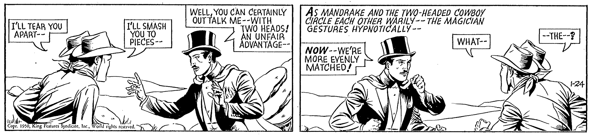Illustration OCR: WELLYOU CAN CERTAINLY OUT TALK ME--WITH TWO HEADS! AN UNFAIR ÁDVANTAGE-- AS MANDRAKE AND THE TWO-HEADED COWBOY CIRCLE EACH OTHER WARILY--THE MAGICIAN GESTURES HYPNOTICALLY-- I'LL TEAR YOU APART-- I'LL SMASH YOU TO PIECES-- --THE--? WHAT-- NOW--WE'RE MORE EVENLY MATCHED! 1-24 CoprWorld rights restrved. WELLYOU CAN CERTAINLY OUT TALK ME--WITH TWO HEADS! AN UNFAIR ÁDVANTAGE-- AS MANDRAKE AND THE TWO-HEADED COWBOY CIRCLE EACH OTHER WARILY--THE MAGICIAN GESTURES HYPNOTICALLY-- I'LL TEAR YOU APART-- I'LL SMASH YOU TO PIECES-- --THE--? WHAT-- NOW--WE'RE MORE EVENLY MATCHED! 1-24 CoprKing Teilures SyndicateWorld rights restrved.