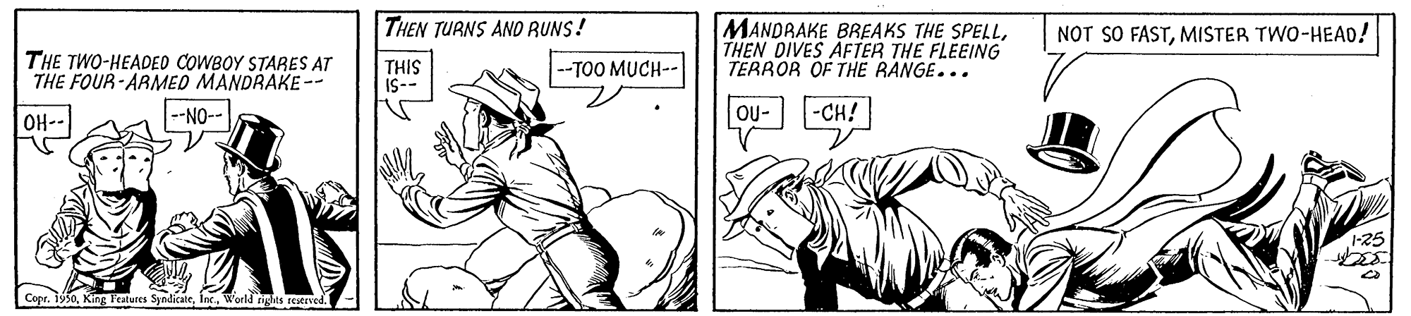Illustration OCR: THEN TURNS AND RUNS! MANDRAKE BREAKS THE SPELLTHEN DIVES AFTER THE FLEEING TERROR OF THE RANGE... NOT SO FASTMISTER TWO-HEAD! THE TWO-HEADED COWBOY STARES AT THE FOUR-ARMED MANDRAKE-- THIS IS-- --TOO MUCH-- -NO-- OU- -CH! OH- 1-25 Copr. 1950World rights reserved. THEN TURNS AND RUNS! MANDRAKE BREAKS THE SPELLTHEN DIVES AFTER THE FLEEING TERROR OF THE RANGE... NOT SO FASTMISTER TWO-HEAD! THE TWO-HEADED COWBOY STARES AT THE FOUR-ARMED MANDRAKE-- THIS IS-- --TOO MUCH-- -NO-- OU- -CH! OH- 1-25 Copr. 1950King Features SyndicateWorld rights reserved.