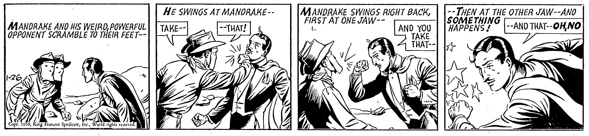 Parallel OCR: MANDRAKE SWINGS RIGHT BACKFIRST AT ONE JAW-- --THEN AT THE OTHER JAW--ANO SOMETHING HAPPENS! HE SWINGS AT MANORAKE-- MANORAKE ANO HIS WEIRDPOWERFUL OPPONENT SCRAMBLE TO THEIR FEET-- TAKE-- --THAT! AND YOU TAKE --AND THAT--OHNO THAT-- 1-26 Copr. 1950World tiglas restried. MANDRAKE SWINGS RIGHT BACKFIRST AT ONE JAW-- --THEN AT THE OTHER JAW--ANO SOMETHING HAPPENS! HE SWINGS AT MANORAKE-- MANORAKE ANO HIS WEIRDPOWERFUL OPPONENT SCRAMBLE TO THEIR FEET-- TAKE-- --THAT! AND YOU TAKE --AND THAT--OHNO THAT-- 1-26 Copr. 1950King Features SyndicateWorld tiglas restried.