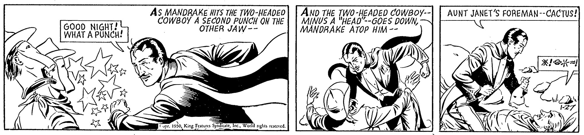 Line OCR: AS MANDRAKE HITS THE TWO-HEADED COWBOY A SECOND PUNCH ON THE OTHER JAW-- AND THE TWO-HEADED COWBOY-- MINUS A "HEAD"--GOES DOWNMANDRAKE ATOP HIM -- AUNT JANET'S FOREMAN--CACTUS! GOOD NIGHT! WHAT A PUNCH! er. 1930World nglhts reserved. AS MANDRAKE HITS THE TWO-HEADED COWBOY A SECOND PUNCH ON THE OTHER JAW-- AND THE TWO-HEADED COWBOY-- MINUS A "HEAD"--GOES DOWNMANDRAKE ATOP HIM -- AUNT JANET'S FOREMAN--CACTUS! GOOD NIGHT! WHAT A PUNCH! er. 1930King Featutes SyndicateWorld nglhts reserved.