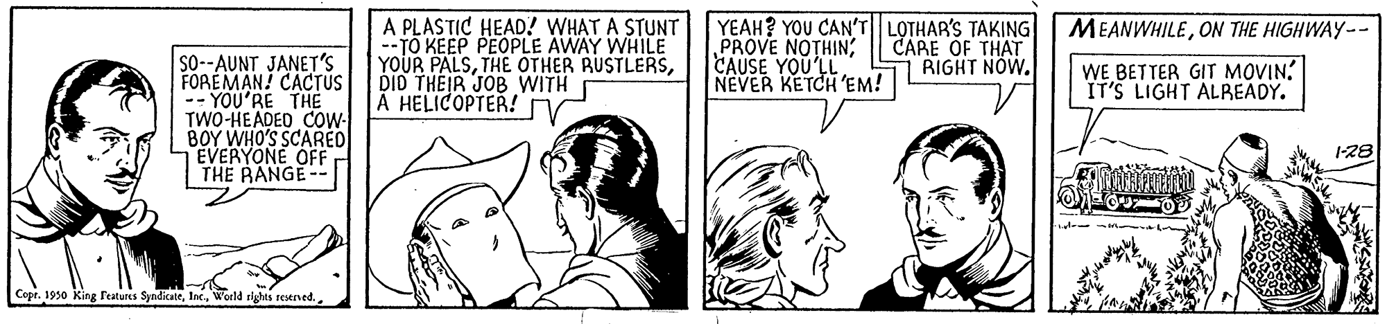 Font OCR: A PLASTIC HEAD! WHAT A STUNT --TO KEEP PEOPLE AWAY WHILE YOUR PALSDID THEIR JOB WITH A HELICOPTER! YEAH? YOU CAN'T|LOTHAR'S TAKING PROVE NOTHIN; CAUSE YOU'LL NEVER KETCH 'EM! MEANWHILEON THE HIGHWAY-- CARE OF THAT RIGHT NOW. So--AUNT JANET's FOREMAN! CACTUS -- YOU'RE THE TWO-HEADED COW- BOY WHO'S SCARED EVERYONE OFF THE RANGE-- WE BETTER GIT MOVIN IT'S LIGHT ALBEADY. I-28 Copt. 1930 King Features SyndicateWorld rights reerved. A PLASTIC HEAD! WHAT A STUNT --TO KEEP PEOPLE AWAY WHILE YOUR PALSTHE OTHER BUSTLERSDID THEIR JOB WITH A HELICOPTER! YEAH? YOU CAN'T|LOTHAR'S TAKING PROVE NOTHIN; CAUSE YOU'LL NEVER KETCH 'EM! MEANWHILEON THE HIGHWAY-- CARE OF THAT RIGHT NOW. So--AUNT JANET's FOREMAN! CACTUS -- YOU'RE THE TWO-HEADED COW- BOY WHO'S SCARED EVERYONE OFF THE RANGE-- WE BETTER GIT MOVIN IT'S LIGHT ALBEADY. I-28 Copt. 1930 King Features SyndicateWorld rights reerved.