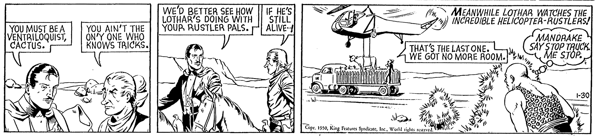Art OCR: WE'D BETTER SEE HOW LOTHAR'S DOING WITH YOUR RUSTLER PALS. IF HE'S STILL ALIVE- MEANWHILE LOTHAR WATCHES THE INCREDIBLE HELICOPTER-RUSTLÉRS! YOU MUST BE A VENTRILOQUISTCACTUS. YOU AIN'T THE ÓN'Y ONE WHO KNOWS TRICKS. MANDRAKE SÄY STOP TRUCK. ME STÓP. THAT'S THE LAST ONE. WE GOT NO MORE ROOM. 1-30 Copr. 1950World rights restrved. WE'D BETTER SEE HOW LOTHAR'S DOING WITH YOUR RUSTLER PALS. IF HE'S STILL ALIVE- MEANWHILE LOTHAR WATCHES THE INCREDIBLE HELICOPTER-RUSTLÉRS! YOU MUST BE A VENTRILOQUISTCACTUS. YOU AIN'T THE ÓN'Y ONE WHO KNOWS TRICKS. MANDRAKE SÄY STOP TRUCK. ME STÓP. THAT'S THE LAST ONE. WE GOT NO MORE ROOM. 1-30 Copr. 1950King Features SyndicateWorld rights restrved.