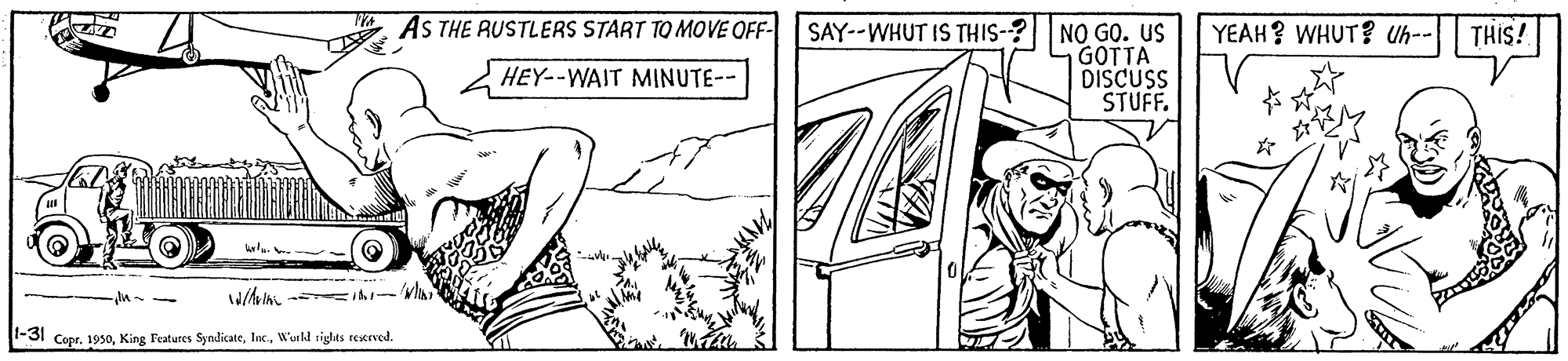Parallel OCR: AS THE RUSTLERS START TO MOVE OFF- SAY--WHUT IS THIS-? NO GO. us YEAH? WHUT? Uh-- THIS! GOTTA DISCUSS V STUFF. HEY--WAIT MINUTE-- -31 Copr. 1950W'uld sights rexrved. AS THE RUSTLERS START TO MOVE OFF- SAY--WHUT IS THIS-? NO GO. us YEAH? WHUT? Uh-- THIS! GOTTA DISCUSS V STUFF. HEY--WAIT MINUTE-- -31 Copr. 1950King Features SyndicateW'uld sights rexrved.