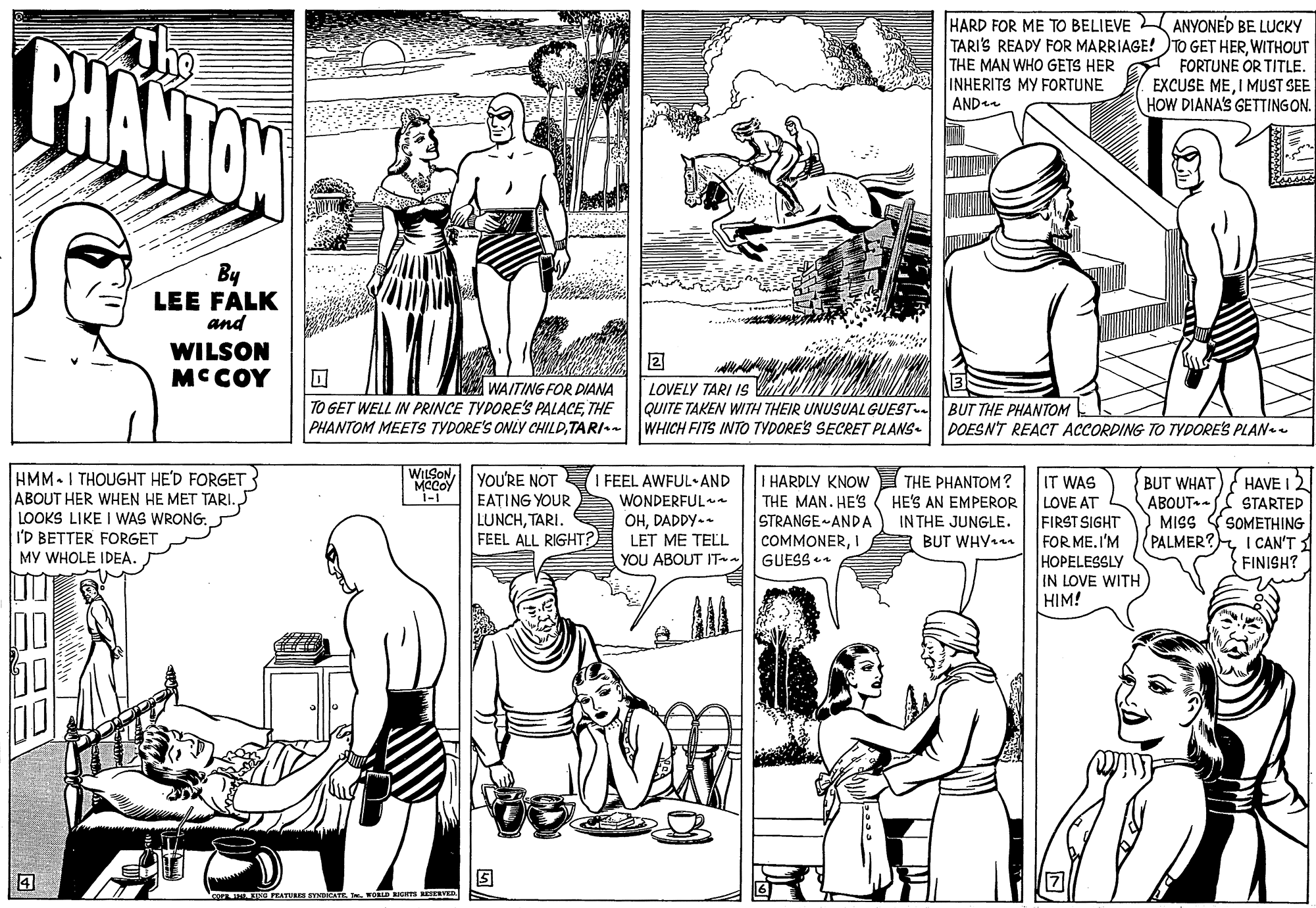 Jaw OCR: PHANTON The HARD FOR ME TO BELIEVE ANYONED BE LUCKY TARI'S READY FOR MARRIAGE! TO GET HERWITHOUT THE MAN WHO GETS HER INHERITS MY FORTUNE ANDe FORTUNE OR TITLE. EXCUSE MEI MUST SEE HOW DIANA'S GETTINGON. By LEE FALK and WILSON MCCOY 2 A WAITING FOR DIANA LOVELY TARI 1s M QUITE TAKEN WITH THEIR UNUSUALGUEST. TO GET WELL IN PRINCE TYDORES PALACETHE PHANTOM MEETS TYDORE'S ONLYY CHILDTARI-- WHICH FITS INTO TYDORE'S SECRET PLANS- BUT THE PHANTOM DOESN'T REACT ACCORDING TO TYDORE'S PLANee WILSONMCCOY HMM-I THOUGHT HE'D FORGET ABOUT HER WHEN HE MET TARI. LOOKS LIKE I WAS WRONG. I'D BETTER FORGET MY WHOLE IDEA. YOU'RE NOT 1-1 I FEEL AWFUL-AND WONDERFUL OHDADDY-- LET ME TELL YOU ABOUT IT I HARDLY KNOW THE MAN. HE'S STRANGE-ANDA COMMONERI THE PHANTOM? HE'S AN EMPEROR IN THE JUNGLE. A BUT WHY.m IT WAS LOVE AT FIRST SIGHT FOR ME. I'M HOPELESSLY IN LOVE WITH HIM! BUT WHAT ABOUT - MISS PALMER?I CAN'T HAVE I 2 EATING YOUR LUNCHTARI. FEEL ALL RIGHT? STARTED SOMETHING GUESS a FINISH? co PEATURES SYNICATE . wODGS RETERVEN PHANTON The HARD FOR ME TO BELIEVE ANYONED BE LUCKY TARI'S READY FOR MARRIAGE! TO GET HERWITHOUT THE MAN WHO GETS HER INHERITS MY FORTUNE ANDe FORTUNE OR TITLE. EXCUSE MEI MUST SEE HOW DIANA'S GETTINGON. By LEE FALK and WILSON MCCOY 2 A WAITING FOR DIANA LOVELY TARI 1s M QUITE TAKEN WITH THEIR UNUSUALGUEST. TO GET WELL IN PRINCE TYDORES PALACETHE PHANTOM MEETS TYDORE'S ONLYY CHILDTARI-- WHICH FITS INTO TYDORE'S SECRET PLANS- BUT THE PHANTOM DOESN'T REACT ACCORDING TO TYDORE'S PLANee WILSONMCCOY HMM-I THOUGHT HE'D FORGET ABOUT HER WHEN HE MET TARI. LOOKS LIKE I WAS WRONG. I'D BETTER FORGET MY WHOLE IDEA. YOU'RE NOT 1-1 I FEEL AWFUL-AND WONDERFUL OHDADDY-- LET ME TELL YOU ABOUT IT I HARDLY KNOW THE MAN. HE'S STRANGE-ANDA COMMONERI THE PHANTOM? HE'S AN EMPEROR IN THE JUNGLE. A BUT WHY.m IT WAS LOVE AT FIRST SIGHT FOR ME. I'M HOPELESSLY IN LOVE WITH HIM! BUT WHAT ABOUT - MISS PALMER?I CAN'T HAVE I 2 EATING YOUR LUNCHTARI. FEEL ALL RIGHT? STARTED SOMETHING GUESS a FINISH? co PEATURES SYNICATE . wODGS RETERVEN
