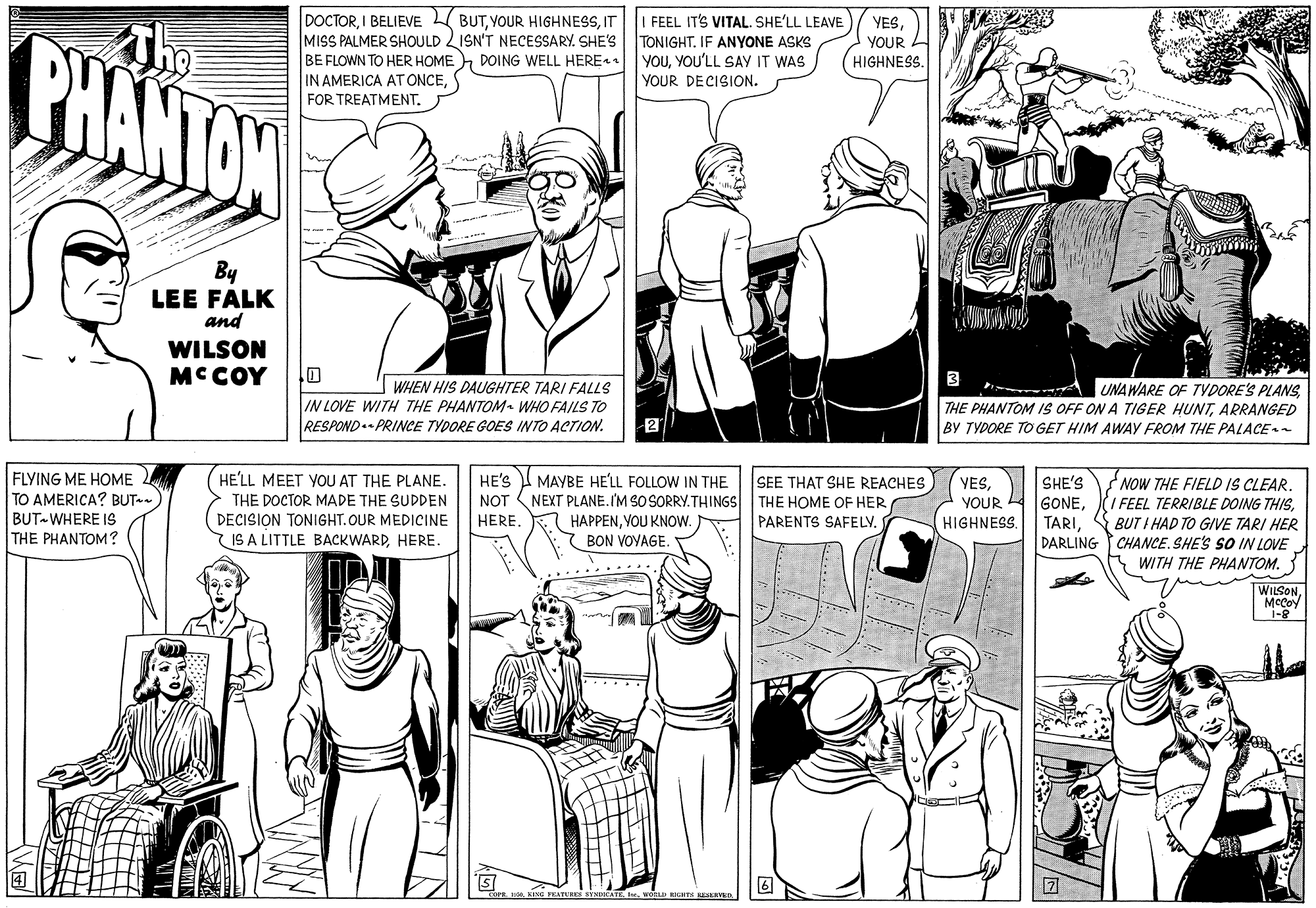 Publication OCR: DOCTORIT MISS PALMER SHOULD LISN'T NECESSARY. SHE'S BE FLOWN TO HER HOME IN AMERICA AT ONCEI FEEL ITS VITAL. SHE'LL LEAVE TONIGHT. IF ANYONE ASKS YOUYOU'LL SAY IT WAS YOUR DECISION. YESThe PHANTON YOUR HIGHNESS. DOING WELL HERE1 By LEE FALK and WILSON MC COY 3 I WHEN HIS DAUGHTER TARI FALLS IN LOVE WITH THE PHANTOM WHO FAILS TO RESPOND PRINCE TYDORE GOES INTO ACTION. UNAWARE OF TVDORE'S PLANS THE PHANTOM IS OFF ON A TIGER HUNTARRANGED BY TYDORE TO GET HIM AWAY FROM THE PALACE 2 FLYING ME HOME TO AMERICA? BUT- BUT WHERE IS THE PHANTOM? HE'LL MEET YOU AT THE PLANE. HE'S MAYBE HE'LL FOLLOW IN THE SEE THAT SHE REACHES NEXT PLANE.I'M SO SORRY. THINGS THE HOME OF HER PARENTS SAFELV. NOW THE FIELD IS CLEARBUT I HAD TO GIVE TARI HER DARLING CHANCE. SHE'S SO IN LOVE YESSHE'S THE DOCTOR MADE THE SUDDEN DECISION TONIGHT.OUR MEDICINE IS A LITTLE BACKWARDHERE. GONENOT YOUR HERE. HIGHNESSYOU KNOW. BON VOYAGE. WITH THE PHANTOM. WILSON1-8 ED TE ESRVED DOCTORI BELIEVE BUTVOUR HIGHNESSIT MISS PALMER SHOULD LISN'T NECESSARY. SHE'S BE FLOWN TO HER HOME IN AMERICA AT ONCEFOR TREATMENTI FEEL ITS VITAL. SHE'LL LEAVE TONIGHT. IF ANYONE ASKS YOUYOU'LL SAY IT WAS YOUR DECISION. YESThe PHANTON YOUR HIGHNESS. DOING WELL HERE1 By LEE FALK and WILSON MC COY 3 I WHEN HIS DAUGHTER TARI FALLS IN LOVE WITH THE PHANTOM WHO FAILS TO RESPOND PRINCE TYDORE GOES INTO ACTION. UNAWARE OF TVDORE'S PLANS THE PHANTOM IS OFF ON A TIGER HUNTARRANGED BY TYDORE TO GET HIM AWAY FROM THE PALACE 2 FLYING ME HOME TO AMERICA? BUT- BUT WHERE IS THE PHANTOM? HE'LL MEET YOU AT THE PLANE. HE'S MAYBE HE'LL FOLLOW IN THE SEE THAT SHE REACHES NEXT PLANE.I'M SO SORRY. THINGS THE HOME OF HER PARENTS SAFELV. NOW THE FIELD IS CLEAR/ FEEL TERRIBLE DOING THISBUT I HAD TO GIVE TARI HER DARLING CHANCE. SHE'S SO IN LOVE YESSHE'S THE DOCTOR MADE THE SUDDEN DECISION TONIGHT.OUR MEDICINE IS A LITTLE BACKWARDHERE. GONENOT YOUR HERE. HIGHNESSYOU KNOW. BON VOYAGE. WITH THE PHANTOM. WILSON1-8 ED TE ESRVED