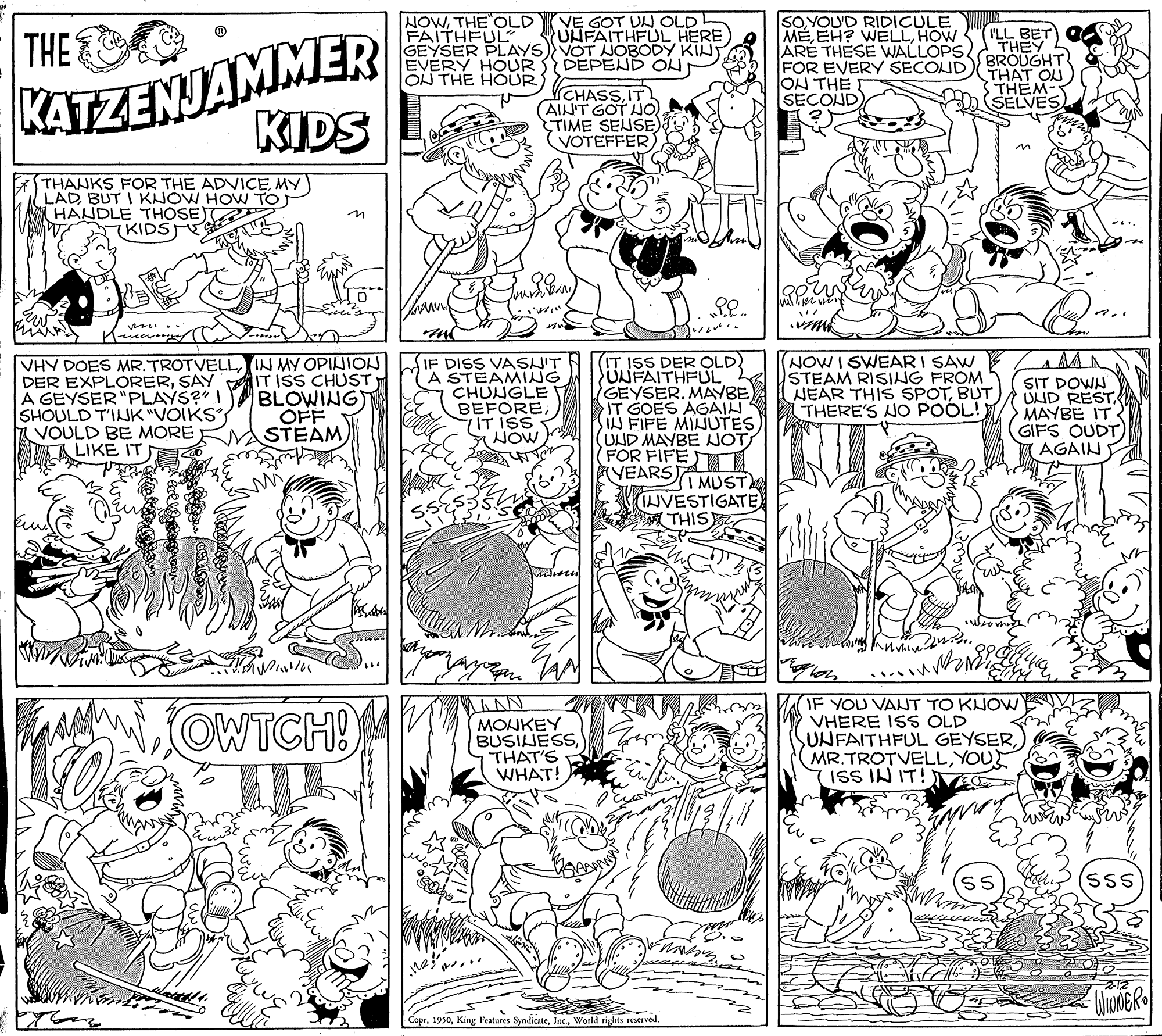 Rectangle OCR: KATZENJAMMER KIDS NOWTHE OLD FAITHFUL GEYSER PLAYS) VOT NOBODY KIH EVERY HOUR ON THE HOUR VE GOT UL OLD UNFAITHFUL HERE DEPEND OH SOYOU'D RIDICULE MEHOW ARE THESE WALLOPS FOR EVERY SECOUD ON THE SECOND) ILL BET THEY BROUGHT THAT OU THEM- (SELVES THE CHASSIT AINT GOT NO TIME SEUSE) VOTEFFER THANKS FOR THE ADVICEMY LAD BUT I KNOW HOW TO) HANDLE THOSE KIDSE (IT ISS DER OLD) UNFAITHFUL GEYSER. MAYBE IT GOES AGAIN IN FIFE MINUTESUND MAYBE NOT FOR FIFE YEARS MUST IJVESTIGATE THIS VHY DOES MRTROTVELLIN MY OPINION DER EXPLORERSAY IT ISS CHUST) A GEYSER "PLAYS?" I SHOULD T'INK "VOIKS VOULD BE MORE LIKE IT BLOWING) OFF STEAM IF DISS VASN'T A STEAMING CHUNGLE BEFORE7IT ISS NOW NOWI SWEAR I SAW STEAM RISING FROM NEAR THIS SPOTBUT THERE'S NO POOL! SIT DOWN UND RESTMAYBE IT GIFS OUDT AGAIN OWTCH! MONKEY BUSIJESSTHAT'S WHAT! IF YOU VANT TO KUOW VHERE ISS OLD SUNFAITHFUL GEYSERYOU ISS IN IT! (sss Copr. 1950World rights resMrved. KATZENJAMMER KIDS NOWTHE OLD FAITHFUL GEYSER PLAYS) VOT NOBODY KIH EVERY HOUR ON THE HOUR VE GOT UL OLD UNFAITHFUL HERE DEPEND OH SOYOU'D RIDICULE MEEH? WELLHOW ARE THESE WALLOPS FOR EVERY SECOUD ON THE SECOND) ILL BET THEY BROUGHT THAT OU THEM- (SELVES THE CHASSIT AINT GOT NO TIME SEUSE) VOTEFFER THANKS FOR THE ADVICEMY LAD BUT I KNOW HOW TO) HANDLE THOSE KIDSE (IT ISS DER OLD) UNFAITHFUL GEYSER. MAYBE IT GOES AGAIN IN FIFE MINUTESUND MAYBE NOT FOR FIFE YEARS MUST IJVESTIGATE THIS VHY DOES MRTROTVELLIN MY OPINION DER EXPLORERSAY IT ISS CHUST) A GEYSER "PLAYS?" I SHOULD T'INK "VOIKS VOULD BE MORE LIKE IT BLOWING) OFF STEAM IF DISS VASN'T A STEAMING CHUNGLE BEFORE7IT ISS NOW NOWI SWEAR I SAW STEAM RISING FROM NEAR THIS SPOTBUT THERE'S NO POOL! SIT DOWN UND RESTMAYBE IT GIFS OUDT AGAIN OWTCH! MONKEY BUSIJESSTHAT'S WHAT! IF YOU VANT TO KUOW VHERE ISS OLD SUNFAITHFUL GEYSERYOU ISS IN IT! (sss Copr. 1950King Peatures SyndicateWorld rights resMrved.