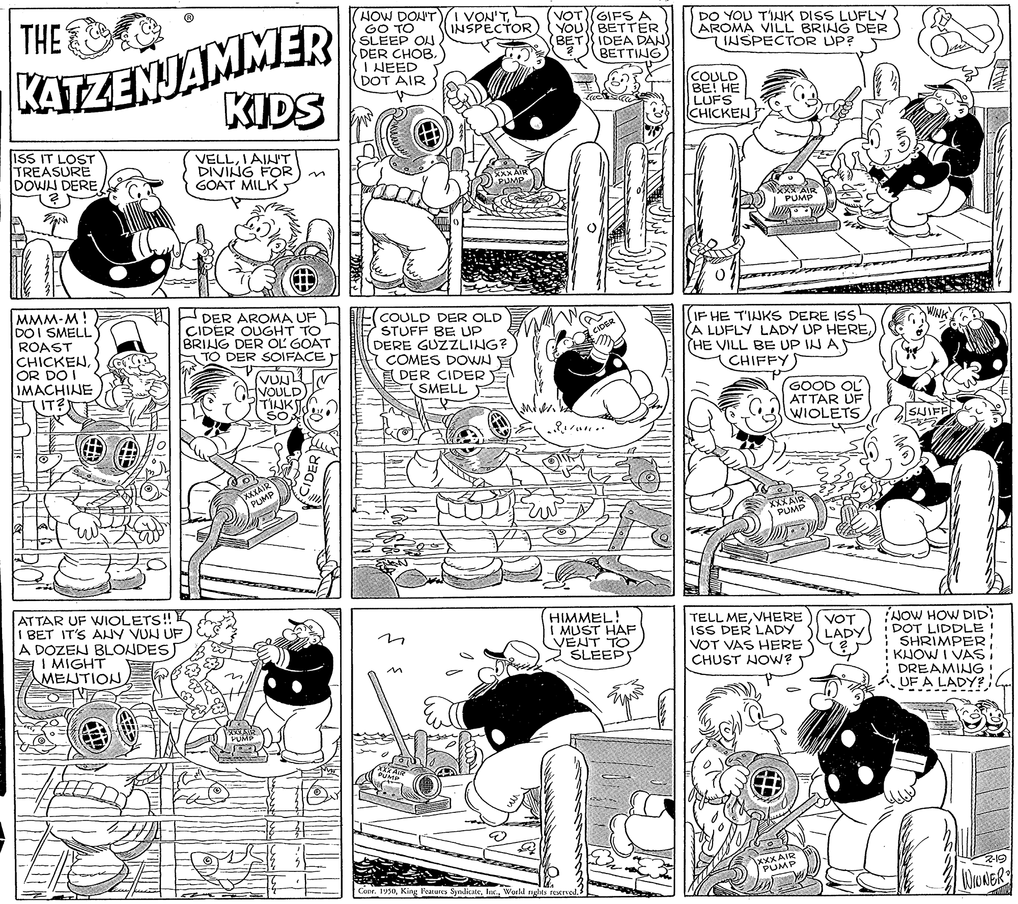 Organism OCR: KATZENJAMMER KIDS HOW DON'T I VON'TGO TO SLEEP ON DER CHOB. I HEED DOT AIR VOT(GIFS A YOU BETTER BET IDEA DAN BETTING) THE DO YOU TINK DISS LUFLY AROMA VILL BRING DER INSPECTOR UP? INSPECTOR COULD ??! ?? LUFS CHICKEN ISS IT LOST TREASURE DOWN DERE VELLIAIL'T DIVING FOR GOAT MILK n PUMP MMM-M! DOI SMELL ROAST CHICKENOR DO I IMACHINE (IT?) H DER AROMA UF CIDER OUGHT TO BRING DER OL GOAT TO DER SOIFACE FCOULD DER OLD STUFF BE UP DERE GUZZLING? COMES DOWN (DER CIDER (SMELL IF HE T'INKS DERE ISs (A LUFLY LADY UP HERE) (HE VILL BE UP IN AS CHIFFYS VUN VOULD) TINK GOOD OL ATTAR UF WIOLETS SJIFF XXXAIR PUMP HIMMEL! I MUST HAF VENT TO SLEEPS TELL MEVHERE ISS DER LADY VOT VAS HERE CHUST NOW? NOW HOW DID: I DOT LIDDLE! SHRIMPER : KJOW I VAS: DREAMING VOT LADY ATTAR UF WIOLETS! I BET IT'S ANY VUN UF A DOZEN BLONDES I MIGHT MENTION UF A LADY? XXX AIR PUMP WWNER Corr. 1930World KATZENJAMMER KIDS HOW DON'T I VON'TGO TO SLEEP ON DER CHOB. I HEED DOT AIR VOT(GIFS A YOU BETTER BET IDEA DAN BETTING) THE DO YOU TINK DISS LUFLY AROMA VILL BRING DER INSPECTOR UP? INSPECTOR COULD ??! ?? LUFS CHICKEN ISS IT LOST TREASURE DOWN DERE VELLIAIL'T DIVING FOR GOAT MILK n PUMP MMM-M! DOI SMELL ROAST CHICKENOR DO I IMACHINE (IT?) H DER AROMA UF CIDER OUGHT TO BRING DER OL GOAT TO DER SOIFACE FCOULD DER OLD STUFF BE UP DERE GUZZLING? COMES DOWN (DER CIDER (SMELL IF HE T'INKS DERE ISs (A LUFLY LADY UP HERE) (HE VILL BE UP IN AS CHIFFYS VUN VOULD) TINK GOOD OL ATTAR UF WIOLETS SJIFF XXXAIR PUMP HIMMEL! I MUST HAF VENT TO SLEEPS TELL MEVHERE ISS DER LADY VOT VAS HERE CHUST NOW? NOW HOW DID: I DOT LIDDLE! SHRIMPER : KJOW I VAS: DREAMING VOT LADY ATTAR UF WIOLETS! I BET IT'S ANY VUN UF A DOZEN BLONDES I MIGHT MENTION UF A LADY? XXX AIR PUMP WWNER Corr. 1930King F'eatures Syndicate