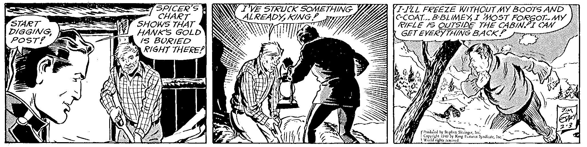 Rectangle OCR: START DIGGINGPOST! SPICER'S CHART SHOWS THAT HANK'S GOLD IS BURIED RIGHT THERE! I'VE STRUCK SOMETHING ALREADYKING! I-ILL FREEZE WITHOUT MY BOOTS AND C-COAT... B-BLIMEYI MOST FORGOT MY RIFLE IS OUTSIDE THE CABINI CAN GET EVERYTHING BACK? Produced by Stephen SlesingerInc. Copyright 1949 by King Features SyndicateInc. Wochd rights rewered START DIGGINGPOST ! SPICER'S CHART SHOWS THAT HANK'S GOLD IS BURIED RIGHT THERE ! I'VE STRUCK SOMETHING ALREADYKING ! I - ILL FREEZE WITHOUT MY BOOTS AND C - COAT ... B - BLIMEYI MOST FORGOT MY RIFLE IS OUTSIDE THE CABINI CAN GET EVERYTHING BACK ? Produced by Stephen SlesingerInc. Copyright 1949 by King Features SyndicateInc. Wochd rights rewered