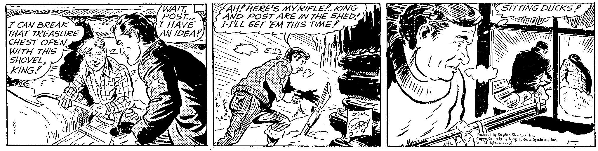 Comics OCR: I CAN BREAK THAT TREASURE CHEST OPEN WITH THIS SHOVELKING! WAITPOST... I HAVE AN IDEA! AH! HERE'S MYRIFLE!.. KING AND POST ARE IN THE SHED? 1-I'LL GET 'EM THIS TIME! SITTING DUCKS! duced by Stephen ShotgutInc. Copyright 192 by King Futuns SyndkattInc. World rights rexned. I CAN BREAK THAT TREASURE CHEST OPEN WITH THIS SHOVELKING ! WAITPOST ... I HAVE AN IDEA ! AH ! HERE'S MYRIFLE ! .. KING AND POST ARE IN THE SHED ? 1 - I'LL GET ' EM THIS TIME ! SITTING DUCKS ! duced by Stephen ShotgutInc. Copyright 192 by King Futuns SyndkattInc. World rights rexned .