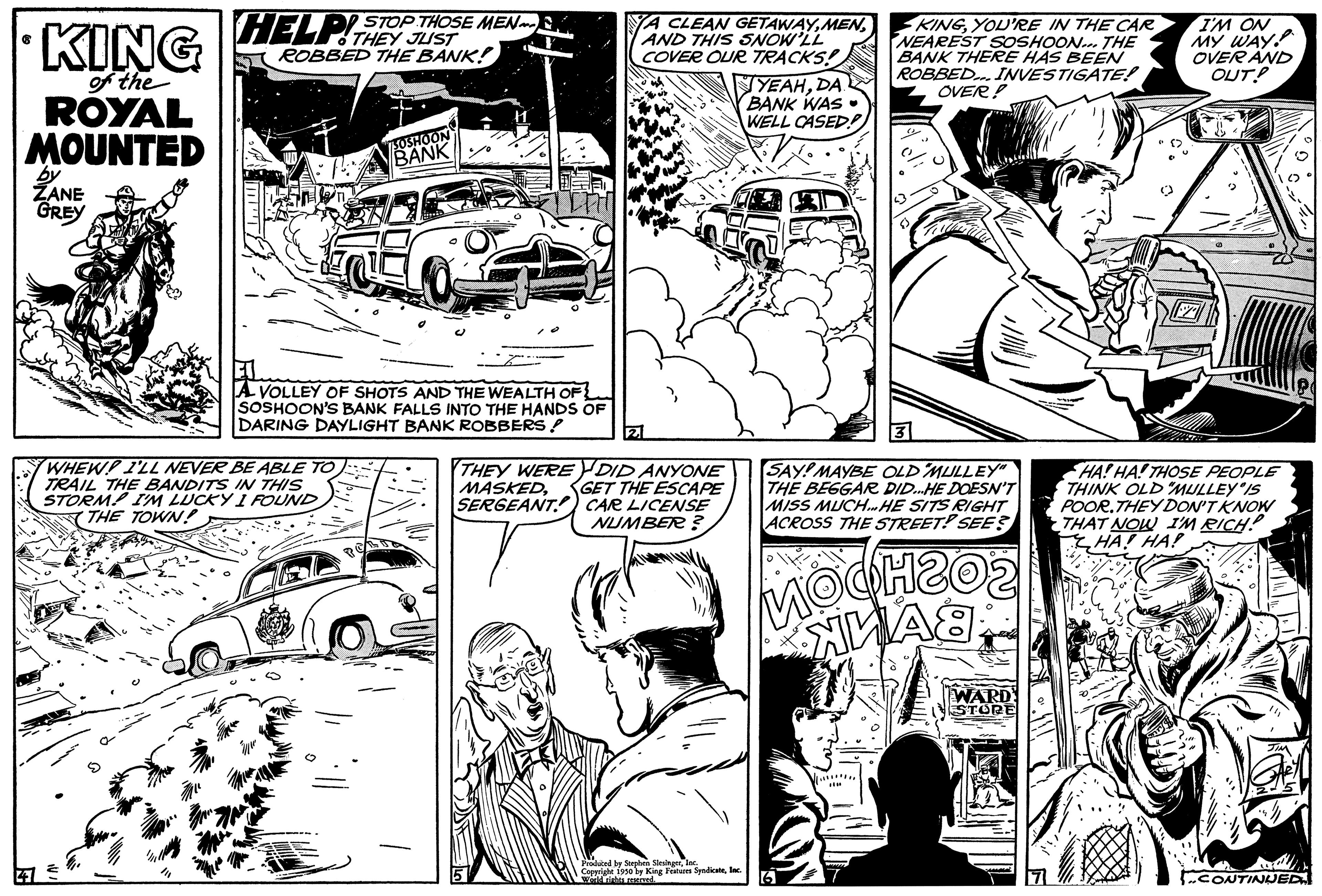 Art OCR: KING of the ROYAL MOUNTED by ZANE GREY HELP STOP THOSE MEN THEY ROBBED THE BANK! SOSHOON BANK A VOLLEY OF SHOTS AND THE WEALTH OF SOSHOON'S BANK FALLS INTO THE HANDS OF DARING DAYLIGHT BANK ROBBERS! WHEW! I'LL NEVER BE ABLE TO TRAIL THE BANDITS IN THIS STORM! I'M LUCKY I FOUND THE TOWN! YA CLEAN GETAWAYAND THIS SNOW'LL COVER OUR TRACKS! 3 THEY WERE DID ANYONE MASKED. GET THE ESCAPE SERGEANT CAR LICENSE NUMBER? Copyright 1930 by King Features SyndicateInc. woldran resermed YEAHDA BANK WAS WELL CASED?) KINGYOU'RE IN THE CAR NEAREST SOSHOON... THE BANK THERE HAS BEEN ROBBED... INVESTIGATE! OVER? SAY! MAYBE OLD MULLEY" THE BEGGAR DID...HE DOESN'T MISS MUCH. HE SITS RIGHT ACROSS THE STREET! SEE? MOCH202 WA8 WARD STORE T!!! " I'M ON MY WAY. OVER AND OUT! HA! HA! THOSE PEOPLE THINK OLD MULLEY IS POOR.THEY DON'T KNOW THAT NOW I'M RICH! HA! HA! ..CONTINUED KING of the ROYAL MOUNTED by ZANE GREY HELP STOP THOSE MEN THEY ROBBED THE BANK ! SOSHOON BANK A VOLLEY OF SHOTS AND THE WEALTH OF SOSHOON'S BANK FALLS INTO THE HANDS OF DARING DAYLIGHT BANK ROBBERS ! WHEW ! I'LL NEVER BE ABLE TO TRAIL THE BANDITS IN THIS STORM ! I'M LUCKY I FOUND THE TOWN ! YA CLEAN GETAWAYAND THIS SNOW'LL COVER OUR TRACKS ! 3 THEY WERE DID ANYONE MASKED . GET THE ESCAPE SERGEANT CAR LICENSE NUMBER ? Copyright 1930 by King Features SyndicateInc. woldran resermed YEAHDA BANK WAS WELL CASED ? ) KINGYOU'RE IN THE CAR NEAREST SOSHOON ... THE BANK THERE HAS BEEN ROBBED ... INVESTIGATE ! OVER ? SAY ! MAYBE OLD MULLEY " THE BEGGAR DID ... HE DOESN'T MISS MUCH . HE SITS RIGHT ACROSS THE STREET ! SEE ? MOCH202 WA8 WARD STORE T !!! " I'M ON MY WAY . OVER AND OUT ! HA ! HA ! THOSE PEOPLE THINK OLD MULLEY IS POOR.THEY DON'T KNOW THAT NOW I'M RICH ! HA ! HA ! ..CONTINUED