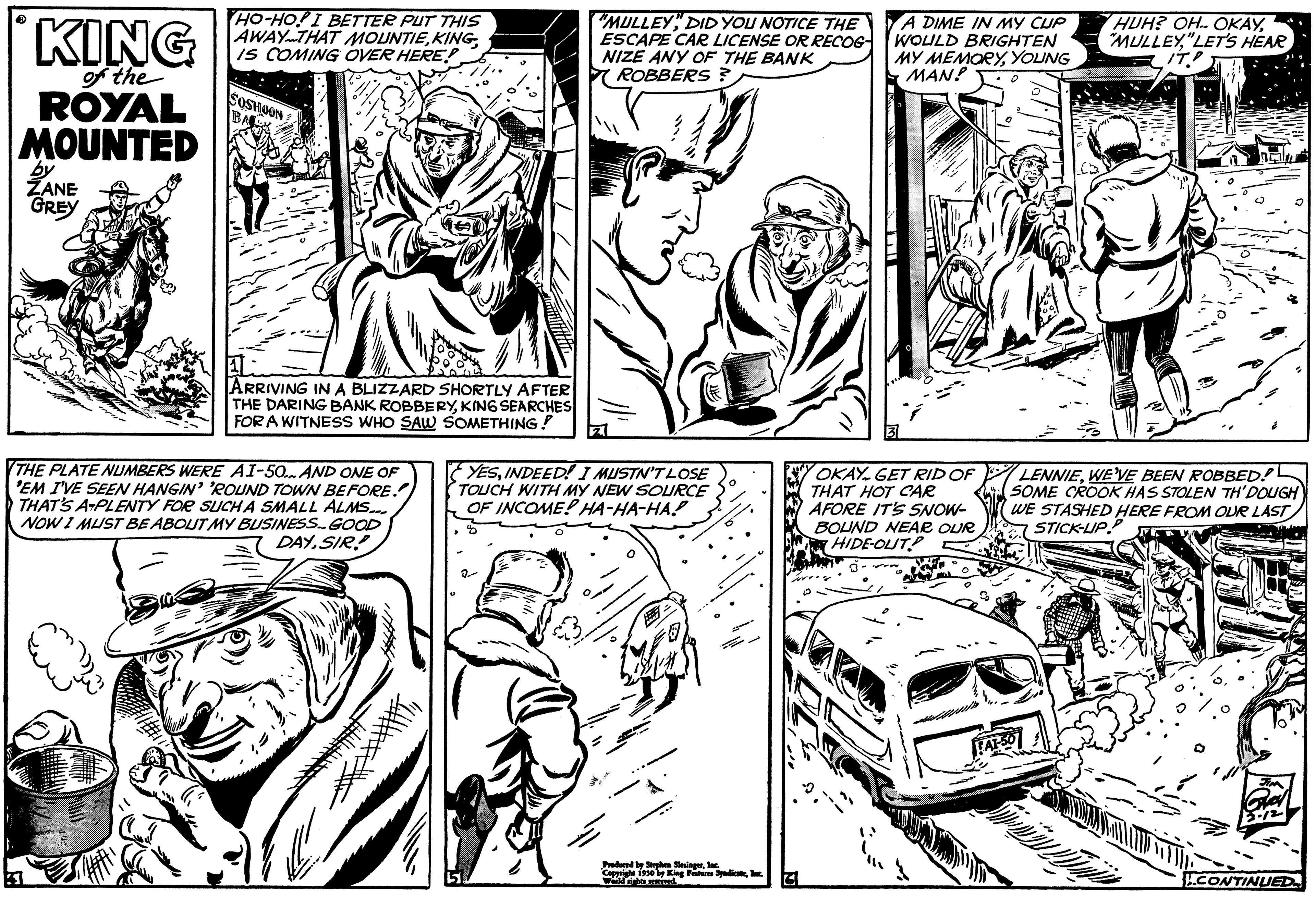 Gesture OCR: KING of the ROYAL MOUNTED by ZANE GREY HO-HO! I BETTER PUT THIS AWAY THAT MOUNTIEIS COMING OVER HERE! ARRIVING IN A BLIZZARD SHORTLY AFTER THE DARING BANK ROBBERYKING SEARCHES FOR A WITNESS WHO SAW SOMETHING! THE PLATE NUMBERS WERE AI-50... AND ONE OF 'EM I'VE SEEN HANGIN' 'ROUND TOWN BEFORE. THAT'S A PLENTY FOR SUCH A SMALL ALMS... NOW I MUST BE ABOUT MY BUSINESS. GOOD DAYSIR! "MULLEYDID YOU NOTICE THE ESCAPE CAR LICENSE OR RECOG NIZE ANY OF THE BANK ROBBERS? YESINDEED! I MUSTN'T LOSE TOUCH WITH MY NEW SOURCE OF INCOME! HA-HA-HA! Pored by Shes singerThe Copyright 1930 by Kings Spicac wwwriebe und G A DIME IN MY CUP WOULD BRIGHTEN MY MEMORYYOUNG MAN! OKAY. GET RID OF THAT HOT CAR AFORE IT'S SNOW- BOUND NEAR OUR HIDE-OUT? HUH? OH. OKAY"LET'S HEAR IT.? LENNIEWE'VE BEEN ROBBED! SOME CROOK HAS STOLEN TH'DOUGH WE STASHED HERE FROM OUR LAST STICK-UPP CONTINUED KING of the ROYAL MOUNTED by ZANE GREY HO - HO ! I BETTER PUT THIS AWAY THAT MOUNTIEIS COMING OVER HERE ! ARRIVING IN A BLIZZARD SHORTLY AFTER THE DARING BANK ROBBERYKING SEARCHES FOR A WITNESS WHO SAW SOMETHING ! THE PLATE NUMBERS WERE AI - 50 ... AND ONE OF ' EM I'VE SEEN HANGIN ' ' ROUND TOWN BEFORE . THAT'S A PLENTY FOR SUCH A SMALL ALMS ... NOW I MUST BE ABOUT MY BUSINESS . GOOD DAYSIR ! " MULLEYDID YOU NOTICE THE ESCAPE CAR LICENSE OR RECOG NIZE ANY OF THE BANK ROBBERS ? YESINDEED ! I MUSTN'T LOSE TOUCH WITH MY NEW SOURCE OF INCOME ! HA - HA - HA ! Pored by Shes singerThe Copyright 1930 by Kings Spicac wwwriebe und G A DIME IN MY CUP WOULD BRIGHTEN MY MEMORYYOUNG MAN ! OKAY . GET RID OF THAT HOT CAR AFORE IT'S SNOW BOUND NEAR OUR HIDE - OUT ? HUH ? OH . OKAY" MULLEY" LET'S HEAR IT . ? LENNIEWE'VE BEEN ROBBED ! SOME CROOK HAS STOLEN TH'DOUGH WE STASHED HERE FROM OUR LAST STICK - UPP CONTINUED
