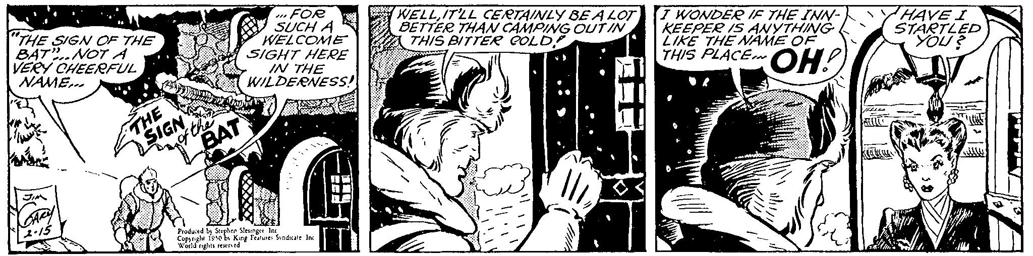 Comic book OCR: "THE SIGN OF THE BAT" NOT A VERY CHEERFUL NAME... Im CARY 2-15 THE SIGN of the BAT FOR SUCH A WELCOME SIGHT HERE IN THE WILDERNESS! Produced by Stephen Sleunger Ind fese be King Features Sindicate Inc Cops World nights reserved WELLIT'LL CERTAINLY BE A LOT BETTER THAN CAMPING OUT IN THIS BITTER GOLD! I WONDER IF THE INN- KEEPER IS ANYTHING LIKE THE NAME OF THIS PLACE OH! teess HAVE I STARTLED "YOU? W!!! " THE SIGN OF THE BAT " NOT A VERY CHEERFUL NAME ... Im CARY 2-15 THE SIGN of the BAT FOR SUCH A WELCOME SIGHT HERE IN THE WILDERNESS ! Produced by Stephen Sleunger Ind fese be King Features Sindicate Inc Cops World nights reserved WELLIT'LL CERTAINLY BE A LOT BETTER THAN CAMPING OUT IN THIS BITTER GOLD ! I WONDER IF THE INN KEEPER IS ANYTHING LIKE THE NAME OF THIS PLACE OH ! teess HAVE I STARTLED " YOU ? W !!!