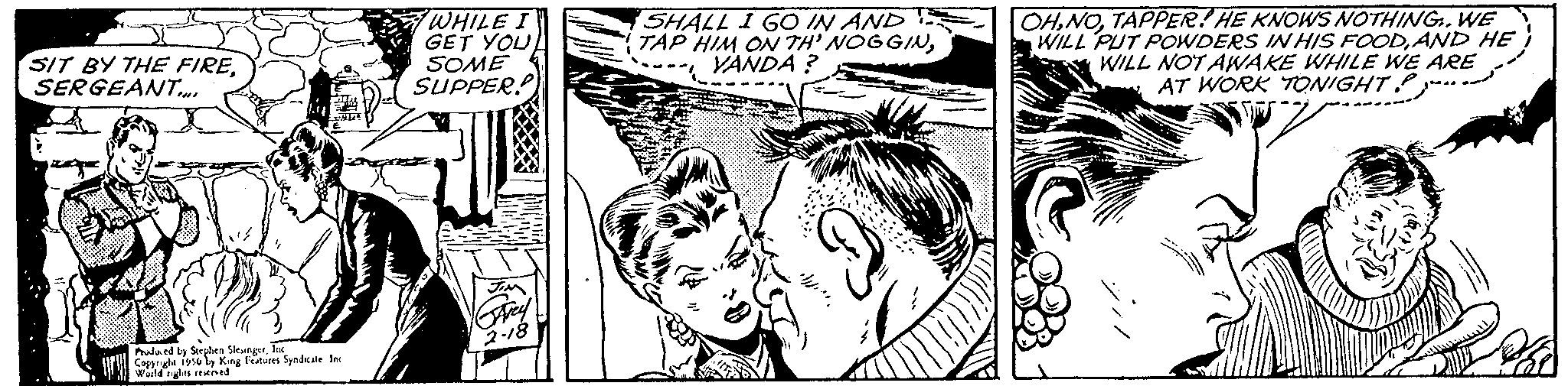 Style OCR: SIT BY THE FIRESERGEANT.... Produced by Stephen SI Coppryle 1956King Features Syndicate Inc World egtes reserved WHILE I GET YOU SOME SUPPER! SHALL I GO IN AND TAP HIM ON TH' NOGGINYANDA? OHTAPPER! HE KNOWS NOTHING. WE WILL PUT POWDERS IN HIS FOODAND HE WILL NOT AWAKE WHILE WE ARE AT WORK TONIGHT SIT BY THE FIRESERGEANT .... Produced by Stephen SI Coppryle 1956King Features Syndicate Inc World egtes reserved WHILE I GET YOU SOME SUPPER ! SHALL I GO IN AND TAP HIM ON TH ' NOGGINYANDA ? OHTAPPER ! HE KNOWS NOTHING . WE WILL PUT POWDERS IN HIS FOODAND HE WILL NOT AWAKE WHILE WE ARE AT WORK TONIGHT
